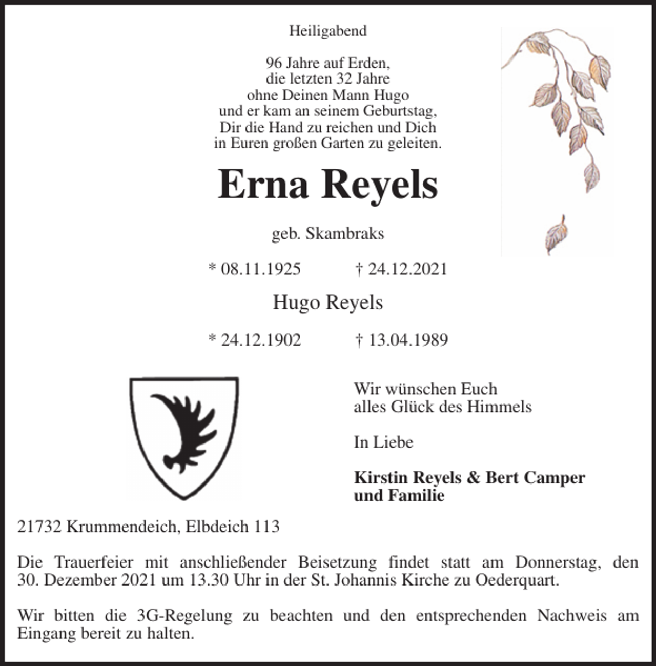 <p>Heiligabend</p>
<p>96 Jahre auf Erden,<br />die letzten 32 Jahre<br />ohne Deinen Mann Hugo<br />und er kam an seinem Geburtstag,<br />Dir die Hand zu reichen und Dich<br />in Euren großen Garten zu geleiten.<br />Erna Reyels</p>
<p>geb. Skambraks</p>
<p>* 08.11.1925 † 24.12.2021</p>
<p>Hugo Reyels</p>
<p>* 24.12.1902 † 13.04.1989</p>
<p>Wir wünschen Euch<br />alles Glück des Himmels</p>
<p>In Liebe</p>
<p>Kirstin Reyels &amp; Bert Camper<br />und Familie<br />21732 Krummendeich, Elbdeich 113</p>
<p>Die Trauerfeier mit anschließender Beisetzung findet statt am Donnerstag, den<br />30. Dezember 2021 um 13.30 Uhr in der St. Johannis Kirche zu Oederquart.</p>
<p>Wir bitten die 3G-Regelung zu beachten und den entsprechenden Nachweis am<br />Eingang bereit zu halten.</p>