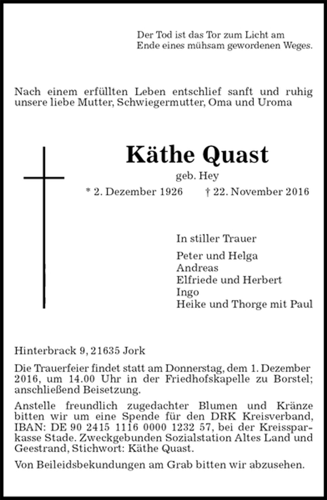 <p>Der Tod ist das Tor zum Licht am<br />Ende eines mühsam gewordenen Weges.<br />Nach einem erfüllten Leben entschlief sanft und ruhig<br />unsere liebe Mutter, Schwiegermutter, Oma und Uroma<br />Käthe Quast<br />geb. Hey<br />* 2. Dezember 1926 † 22. November 2016<br />In stiller Trauer<br />Peter und Helga<br />Andreas<br />Elfriede und Herbert<br />Ingo<br />Heike und Thorge mit Paul<br />Hinterbrack 9, 21635 Jork<br />Die Trauerfeier findet statt am Donnerstag, dem 1. Dezember<br />2016, um 14.00 Uhr in der Friedhofskapelle zu Borstel;<br />anschließend Beisetzung.<br />Anstelle freundlich zugedachter Blumen und Kränze<br />bitten wir um eine Spende für den DRK Kreisverband, IBAN: DE 90 2415 1116 0000 1232 57, bei der Kreissparkasse Stade. Zweckgebunden Sozialstation Altes Land und Geestrand, Stichwort: Käthe Quast.<br />Von Beileidsbekundungen am Grab bitten wir abzusehen.</p>