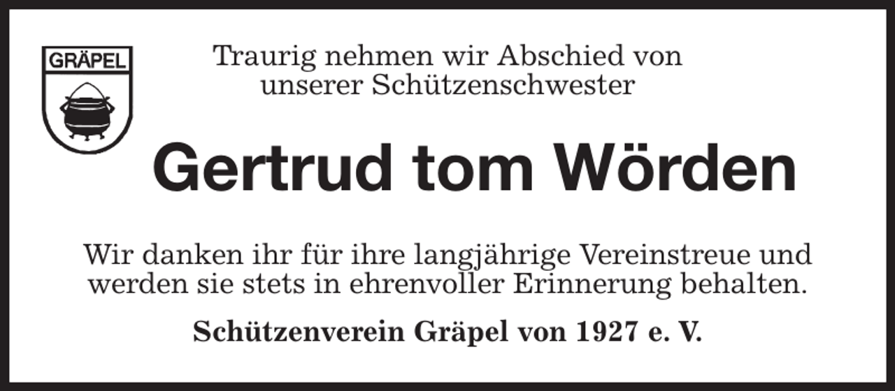 <p>Traurig nehmen wir Abschied von<br />unserer Schützenschwester<br />Gertrud tom Wörden<br />Wir danken ihr für ihre langjährige Vereinstreue und<br />werden sie stets in ehrenvoller Erinnerung behalten.<br />Schützenverein Gräpel von 1927 e. V.</p>