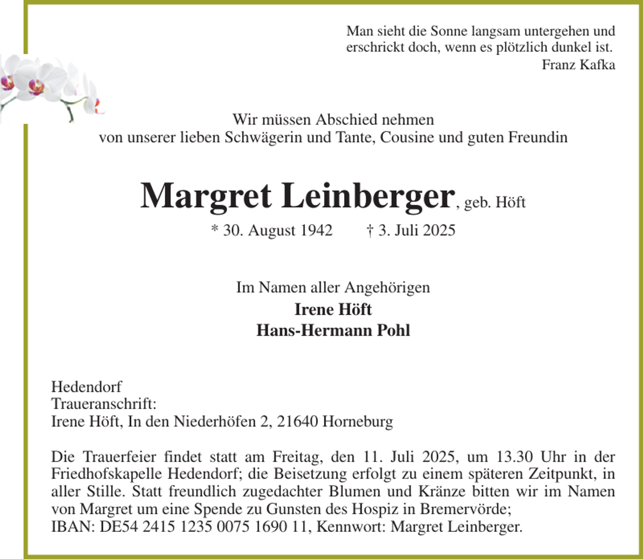 <p>Man sieht die Sonne langsam untergehen und<br />erschrickt doch, wenn es plötzlich dunkel ist.<br />Franz Kafka<br />Wir müssen Abschied nehmen<br />von unserer lieben Schwägerin und Tante, Cousine und guten Freundin<br />Margret Leinberger, geb. Höft<br />* 30. August 1942 † 3. Juli 2025<br />Im Namen aller Angehörigen<br />Irene Höft<br />Hans-Hermann Pohl<br />Hedendorf<br />Traueranschrift:<br />Irene Höft, In den Niederhöfen 2, 21640 Horneburg</p><p>Die Trauerfeier findet statt am Freitag, den 11. Juli 2025, um 13.30 Uhr in der<br />Friedhofskapelle Hedendorf; die Beisetzung erfolgt zu einem späteren Zeitpunkt, in aller Stille. Statt freundlich zugedachter Blumen und Kränze bitten wir im Namen von Margret um eine Spende zu Gunsten des Hospiz in Bremervörde;<br />IBAN: DE54 2415 1235 0075 1690 11, Kennwort: Margret Leinberger.</p>