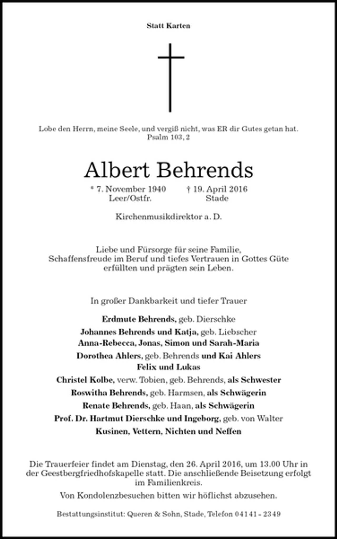 <p>Statt Karten</p>
<p>Lobe den Herrn, meine Seele, und vergiß nicht, was ER dir Gutes getan hat.<br />Psalm 103, 2<br />Albert Behrends<br />* 7. November 1940 † 19. April 2016<br />Leer/Ostfr. Stade</p>
<p>Kirchenmusikdirektor a. D.<br />Liebe und Fürsorge für seine Familie,<br />Schaffensfreude im Beruf und tiefes Vertrauen in Gottes Güte<br />erfüllten und prägten sein Leben.<br />In großer Dankbarkeit und tiefer Trauer</p>
<p>Erdmute Behrends, geb. Dierschke<br />Johannes Behrends und Katja, geb. Liebscher<br />Anna-Rebecca, Jonas, Simon und Sarah-Maria<br />Dorothea Ahlers, geb. Behrends und Kai Ahlers<br />Felix und Lukas<br />Christel Kolbe, verw. Tobien, geb. Behrends, als Schwester<br />Roswitha Behrends, geb. Harmsen, als Schwägerin<br />Renate Behrends, geb. Haan, als Schwägerin<br />Prof. Dr. Hartmut Dierschke und Ingeborg, geb. von Walter<br />Kusinen, Vettern, Nichten und Neffen<br />Die Trauerfeier findet am Dienstag, den 26. April 2016, um 13.00 Uhr in<br />der Geestbergfriedhofskapelle statt. Die anschließende Beisetzung erfolgt<br />im Familienkreis.<br />Von Kondolenzbesuchen bitten wir höflichst abzusehen.</p>
<p>Bestattungsinstitut: Queren &amp; Sohn, Stade, Telefon 0 41 41 - 23 49</p>