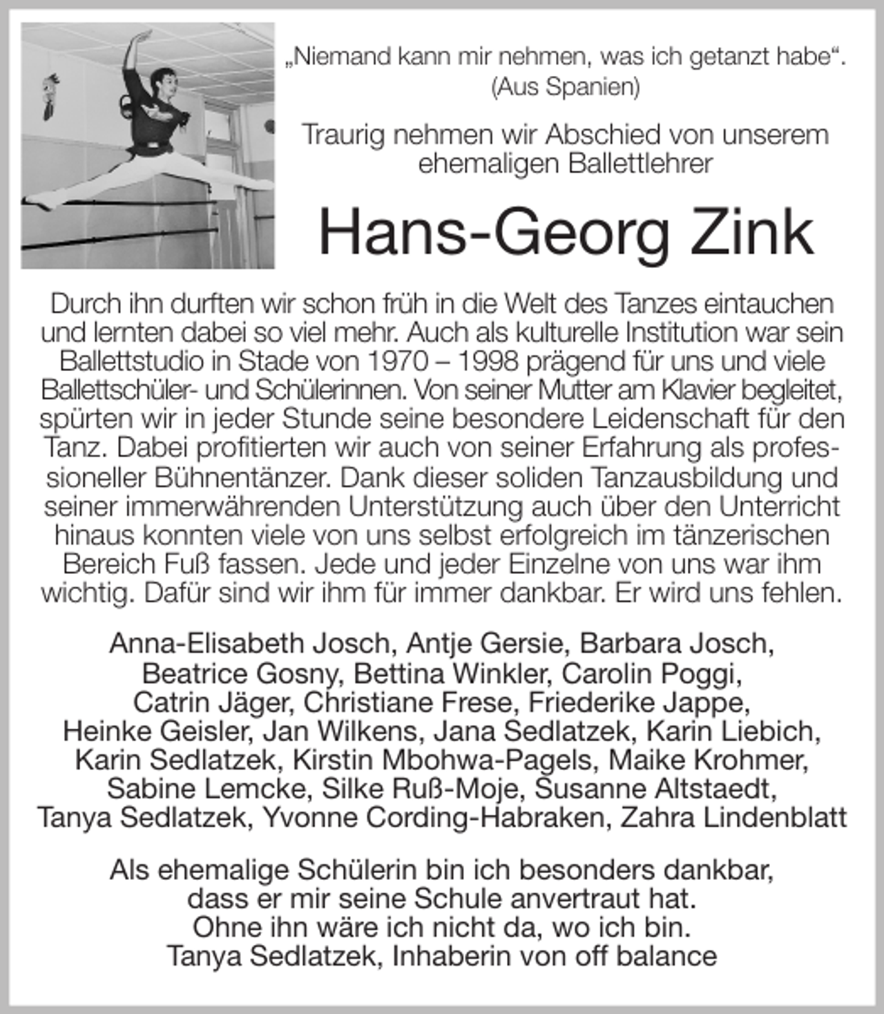 <p>„Niemand kann mir nehmen, was ich getanzt habe“.<br />(Aus Spanien)<br />Traurig nehmen wir Abschied von unserem<br />ehemaligen Ballettlehrer<br />Hans-Georg Zink<br />Durch ihn durften wir schon früh in die Welt des Tanzes eintauchen<br />und lernten dabei so viel mehr. Auch als kulturelle Institution war sein Ballettstudio in Stade von 1970 - 1998 prägend für uns und viele<br />Ballettschüler- und Schülerinnen. Von seiner Mutter am Klavier begleitet,<br />spürten wir in jeder Stunde seine besondere Leidenschaft für den Tanz. Dabei profitierten wir auch von seiner Erfahrung als professioneller Bühnentänzer. Dank dieser soliden Tanzausbildung und seiner immerwährenden Unterstützung auch über den Unterricht hinaus konnten viele von uns selbst erfolgreich im tänzerischen Bereich Fuß fassen. Jede und jeder Einzelne von uns war ihm wichtig. Dafür sind wir ihm für immer dankbar. Er wird uns fehlen.<br />Anna-Elisabeth Josch, Antje Gersie, Barbara Josch,<br />Beatrice Gosny, Bettina Winkler, Carolin Poggi,<br />Catrin Jäger, Christiane Frese, Friederike Jappe,<br />Heinke Geisler, Jan Wilkens, Jana Sedlatzek, Karin Liebich,<br />Karin Sedlatzek, Kirstin Mbohwa-Pagels, Maike Krohmer,<br />Sabine Lemcke, Silke Ruß-Moje, Susanne Altstaedt,<br />Tanya Sedlatzek, Yvonne Cording-Habraken, Zahra Lindenblatt<br />Als ehemalige Schülerin bin ich besonders dankbar,<br />dass er mir seine Schule anvertraut hat.<br />Ohne ihn wäre ich nicht da, wo ich bin.<br />Tanya Sedlatzek, Inhaberin von off balance</p>