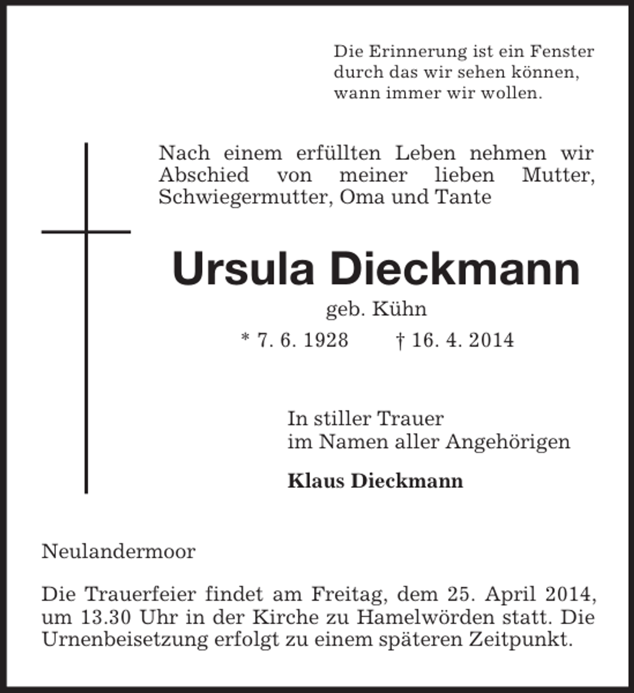 <p>Die Erinnerung ist ein Fenster<br />durch das wir sehen können,<br />wann immer wir wollen.<br />Nach einem erfüllten Leben nehmen wir Abschied von meiner lieben Mutter, Schwiegermutter, Oma und Tante<br />Ursula Dieckmann<br />geb. Kühn<br />* 7. 6. 1928 † 16. 4. 2014<br />In stiller Trauer<br />im Namen aller Angehörigen<br />Klaus Dieckmann<br />Neulandermoor</p><p>Die Trauerfeier findet am Freitag, dem 25. April 2014, um 13.30 Uhr in der Kirche zu Hamelwörden statt. Die Urnenbeisetzung erfolgt zu einem späteren Zeitpunkt.</p>
