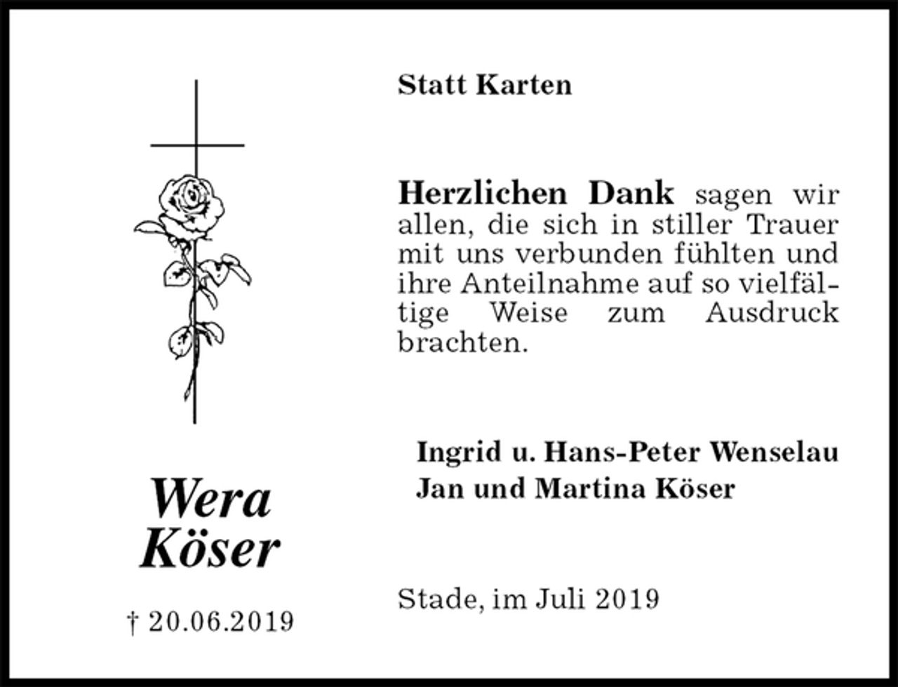 <p>Statt Karten<br />Herzlichen Dank sagen wir allen, die sich in stiller Trauer mit uns verbunden fühlten und ihre Anteilnahme auf so vielfältige Weise zum Ausdruck brachten.<br />Ingrid u. Hans-Peter Wenselau<br />Jan und Martina Köser<br />Stade, im Juli 2019<br />Wera<br />Köser</p><p>† 20.06.2019</p>