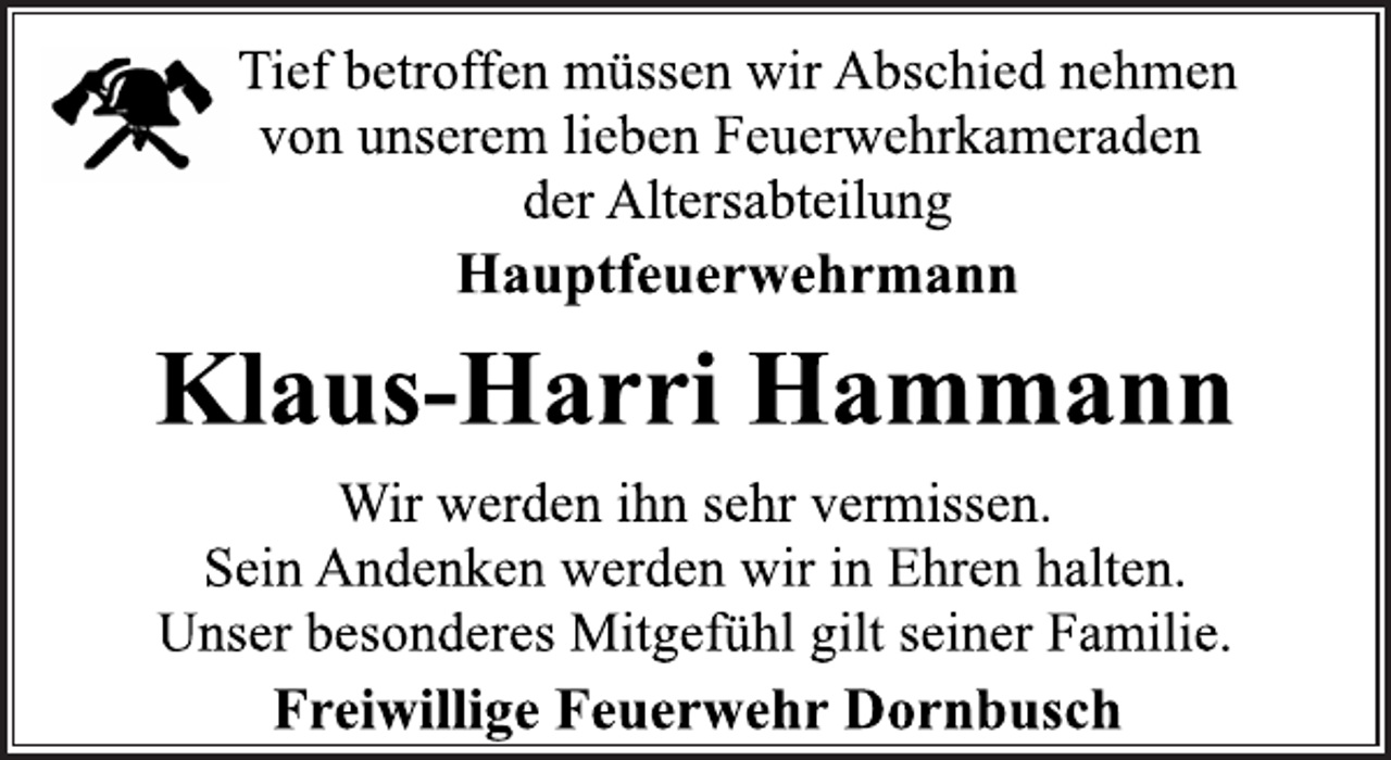 <p>Tief betroffen müssen wir Abschied nehmen<br />von unserem lieben Feuerwehrkameraden<br />der Altersabteilung<br />Hauptfeuerwehrmann<br />Klaus-Harri Hammann<br />Wir werden ihn sehr vermissen.<br />Sein Andenken werden wir in Ehren halten.<br />Unser besonderes Mitgefühl gilt seiner Familie.<br />Freiwillige Feuerwehr Dornbusch</p>