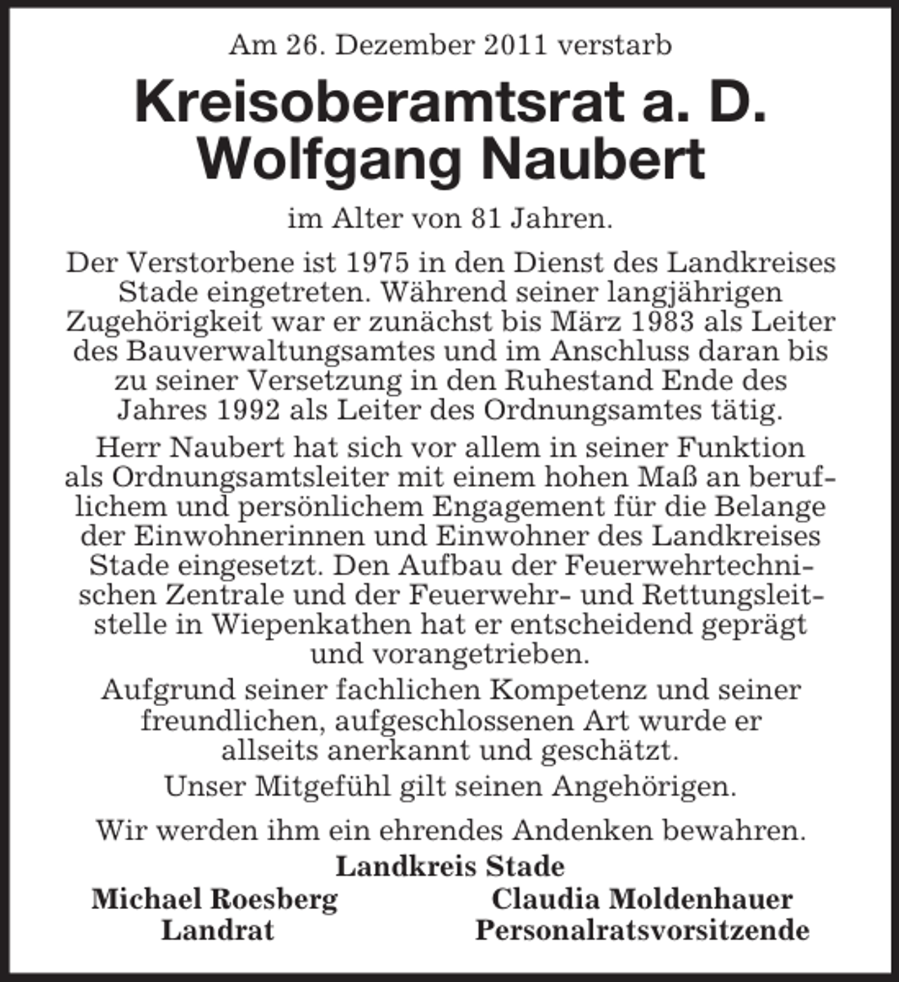 <p>Am 26. Dezember 2011 verstarb<br />Kreisoberamtsrat a. D.<br />Wolfgang Naubert<br />im Alter von 81 Jahren.<br />Der Verstorbene ist 1975 in den Dienst des Landkreises Stade eingetreten. Während seiner langjährigen<br />Zugehörigkeit war er zunächst bis März 1983 als Leiter des Bauverwaltungsamtes und im Anschluss daran bis zu seiner Versetzung in den Ruhestand Ende des<br />Jahres 1992 als Leiter des Ordnungsamtes tätig.<br />Herr Naubert hat sich vor allem in seiner Funktion<br />als Ordnungsamtsleiter mit einem hohen Maß an beruflichem und persönlichem Engagement für die Belange der Einwohnerinnen und Einwohner des Landkreises Stade eingesetzt. Den Aufbau der Feuerwehrtechnischen Zentrale und der Feuerwehr- und Rettungsleitstelle in Wiepenkathen hat er entscheidend geprägt<br />und vorangetrieben.<br />Aufgrund seiner fachlichen Kompetenz und seiner freundlichen, aufgeschlossenen Art wurde er<br />allseits anerkannt und geschätzt.<br />Unser Mitgefühl gilt seinen Angehörigen.<br />Wir werden ihm ein ehrendes Andenken bewahren.<br />Landkreis Stade<br />Michael Roesberg Claudia Moldenhauer<br />Landrat Personalratsvorsitzende</p>