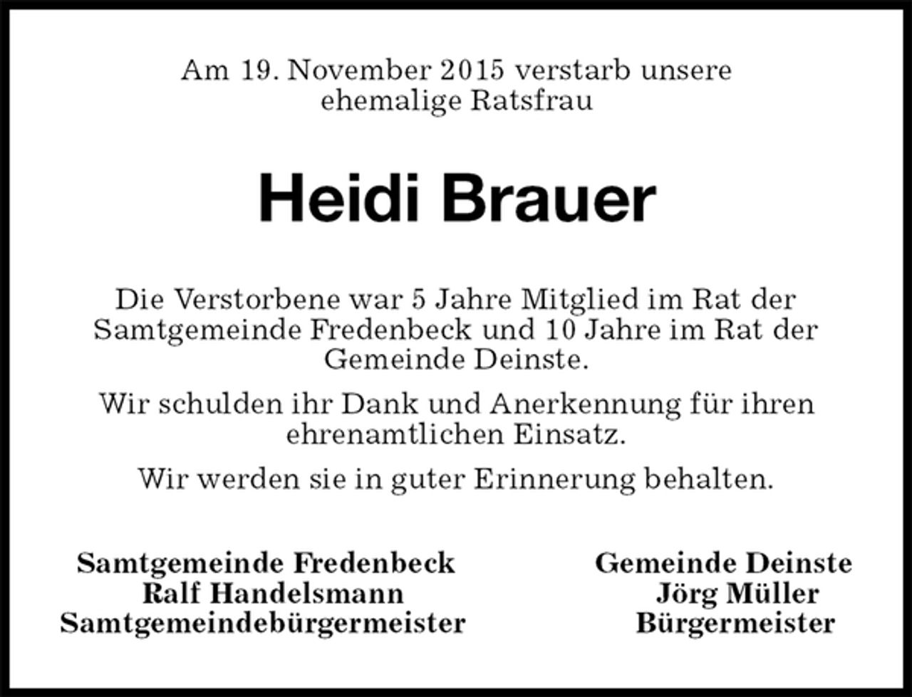 <p>Am 19. November 2015 verstarb unsere<br />ehemalige Ratsfrau<br />Heidi Brauer<br />Die Verstorbene war 5 Jahre Mitglied im Rat der<br />Samtgemeinde Fredenbeck und 10 Jahre im Rat der<br />Gemeinde Deinste.<br />Wir schulden ihr Dank und Anerkennung für ihren<br />ehrenamtlichen Einsatz.<br />Wir werden sie in guter Erinnerung behalten.<br />Samtgemeinde Fredenbeck Gemeinde Deinste<br />Ralf Handelsmann Jörg Müller<br />Samtgemeindebürgermeister Bürgermeister</p>
