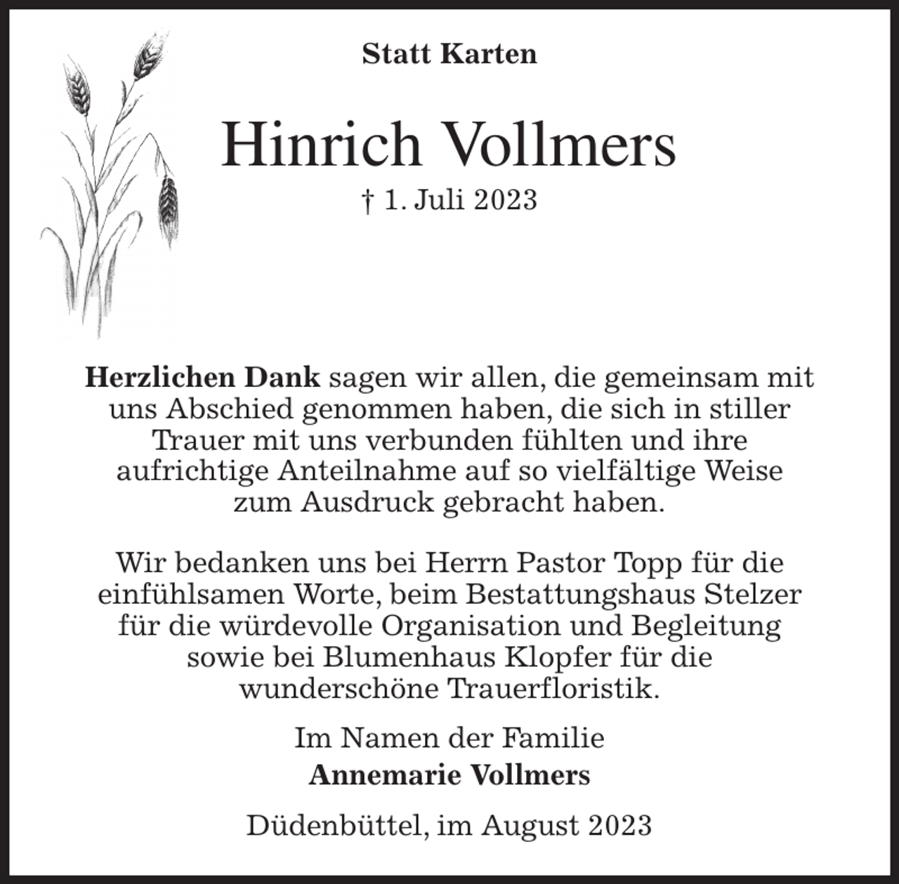 <p>Statt Karten<br />Hinrich Vollmers<br />† 1. Juli 2023</p><p>Herzlichen Dank sagen wir allen, die gemeinsam mit<br />uns Abschied genommen haben, die sich in stiller<br />Trauer mit uns verbunden fühlten und ihre<br />aufrichtige Anteilnahme auf so vielfältige Weise<br />zum Ausdruck gebracht haben.</p><p>Wir bedanken uns bei Herrn Pastor Topp für die<br />einfühlsamen Worte, beim Bestattungshaus Stelzer<br />für die würdevolle Organisation und Begleitung<br />sowie bei Blumenhaus Klopfer für die<br />wunderschöne Trauerfloristik.<br />Im Namen der Familie<br />Annemarie Vollmers<br />Düdenbüttel, im August 2023</p>
