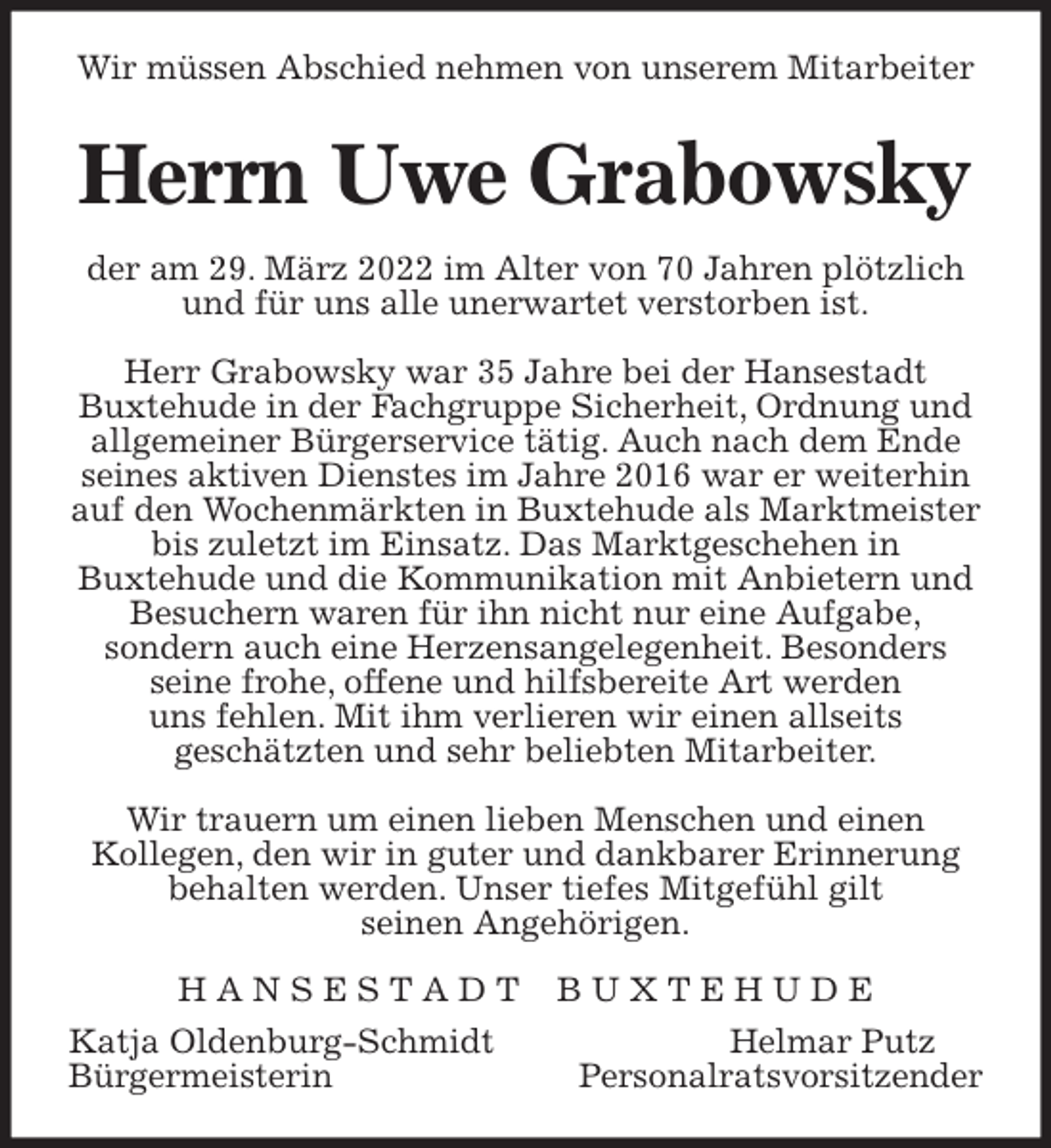 <p>Wir müssen Abschied nehmen von unserem Mitarbeiter<br />Herrn Uwe Grabowsky<br />der am 29. März 2022 im Alter von 70 Jahren plötzlich und für uns alle unerwartet verstorben ist.</p>
<p>Herr Grabowsky war 35 Jahre bei der Hansestadt<br />Buxtehude in der Fachgruppe Sicherheit, Ordnung und allgemeiner Bürgerservice tätig. Auch nach dem Ende seines aktiven Dienstes im Jahre 2016 war er weiterhin auf den Wochenmärkten in Buxtehude als Marktmeister bis zuletzt im Einsatz. Das Marktgeschehen in<br />Buxtehude und die Kommunikation mit Anbietern und Besuchern waren für ihn nicht nur eine Aufgabe,<br />sondern auch eine Herzensangelegenheit. Besonders<br />seine frohe, offene und hilfsbereite Art werden<br />uns fehlen. Mit ihm verlieren wir einen allseits<br />geschätzten und sehr beliebten Mitarbeiter.</p>
<p>Wir trauern um einen lieben Menschen und einen<br />Kollegen, den wir in guter und dankbarer Erinnerung behalten werden. Unser tiefes Mitgefühl gilt<br />seinen Angehörigen.<br />H A N S E S T A D T B U X T E H U D E<br />Katja Oldenburg-Schmidt Helmar Putz<br />Bürgermeisterin Personalratsvorsitzender</p>