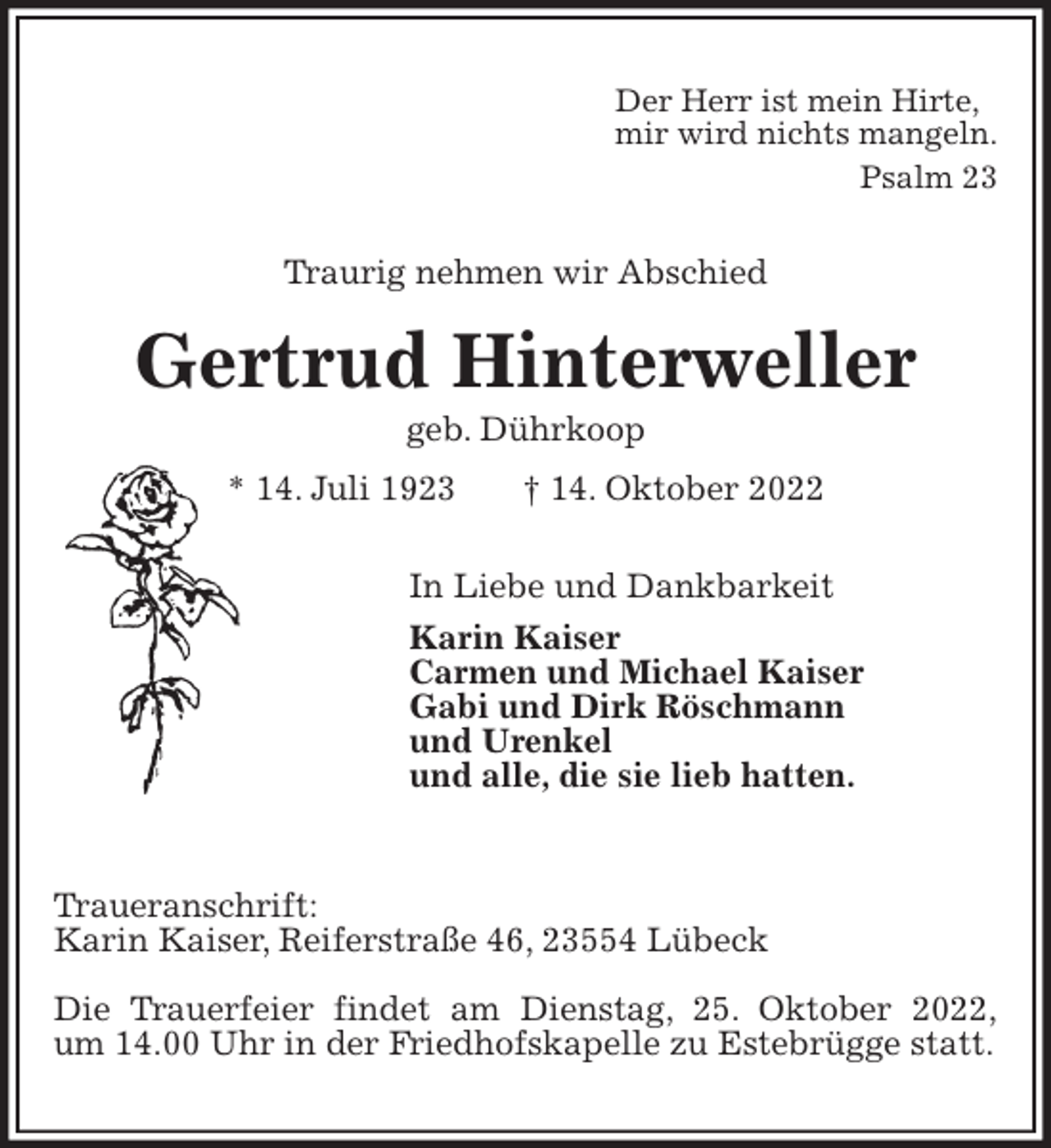 <p>Der Herr ist mein Hirte,<br />mir wird nichts mangeln.<br />Psalm 23<br />Traurig nehmen wir Abschied<br />Gertrud Hinterweller<br />geb. Dührkoop<br />* 14. Juli 1923 † 14. Oktober 2022<br />In Liebe und Dankbarkeit<br />Karin Kaiser<br />Carmen und Michael Kaiser<br />Gabi und Dirk Röschmann<br />und Urenkel<br />und alle, die sie lieb hatten.</p><p>Traueranschrift:<br />Karin Kaiser, Reiferstraße 46, 23554 Lübeck</p><p>Die Trauerfeier findet am Dienstag, 25. Oktober 2022,<br />um 14.00 Uhr in der Friedhofskapelle zu Estebrügge statt.</p>