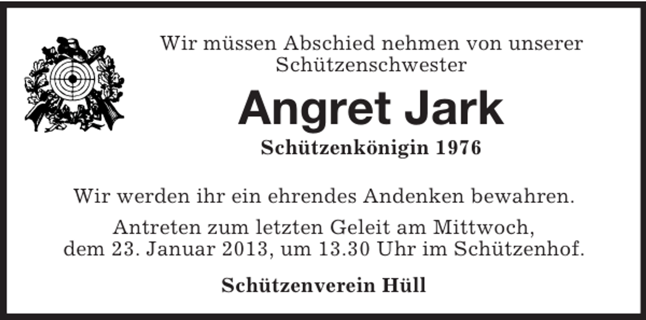 <p>Wir müssen Abschied nehmen von unserer<br />Schützenschwester</p><p>Angret Jark<br />Schützenkönigin 1976<br />Wir werden ihr ein ehrendes Andenken bewahren.<br />Antreten zum letzten Geleit am Mittwoch,<br />dem 23. Januar 2013, um 13.30 Uhr im Schützenhof.<br />Schützenverein Hüll</p>