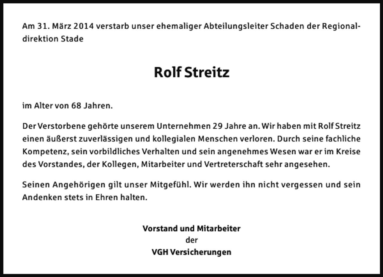 <p>Am 31. März 2014 verstarb unser ehemaliger Abteilungsleiter Schaden der Regionaldirektion Stade</p><p>Rolf Streitz<br />im Alter von 68 Jahren.<br />Der Verstorbene gehörte unserem Unternehmen 29 Jahre an. Wir haben mit Rolf Streitz<br />einen äußerst zuverlässigen und kollegialen Menschen verloren. Durch seine fachliche<br />Kompetenz, sein vorbildliches Verhalten und sein angenehmes Wesen war er im Kreise<br />des Vorstandes, der Kollegen, Mitarbeiter und Vertreterschaft sehr angesehen.<br />Seinen Angehörigen gilt unser Mitgefühl. Wir werden ihn nicht vergessen und sein<br />Andenken stets in Ehren halten.</p><p>Vorstand und Mitarbeiter<br />der<br />VGH Versicherungen</p>