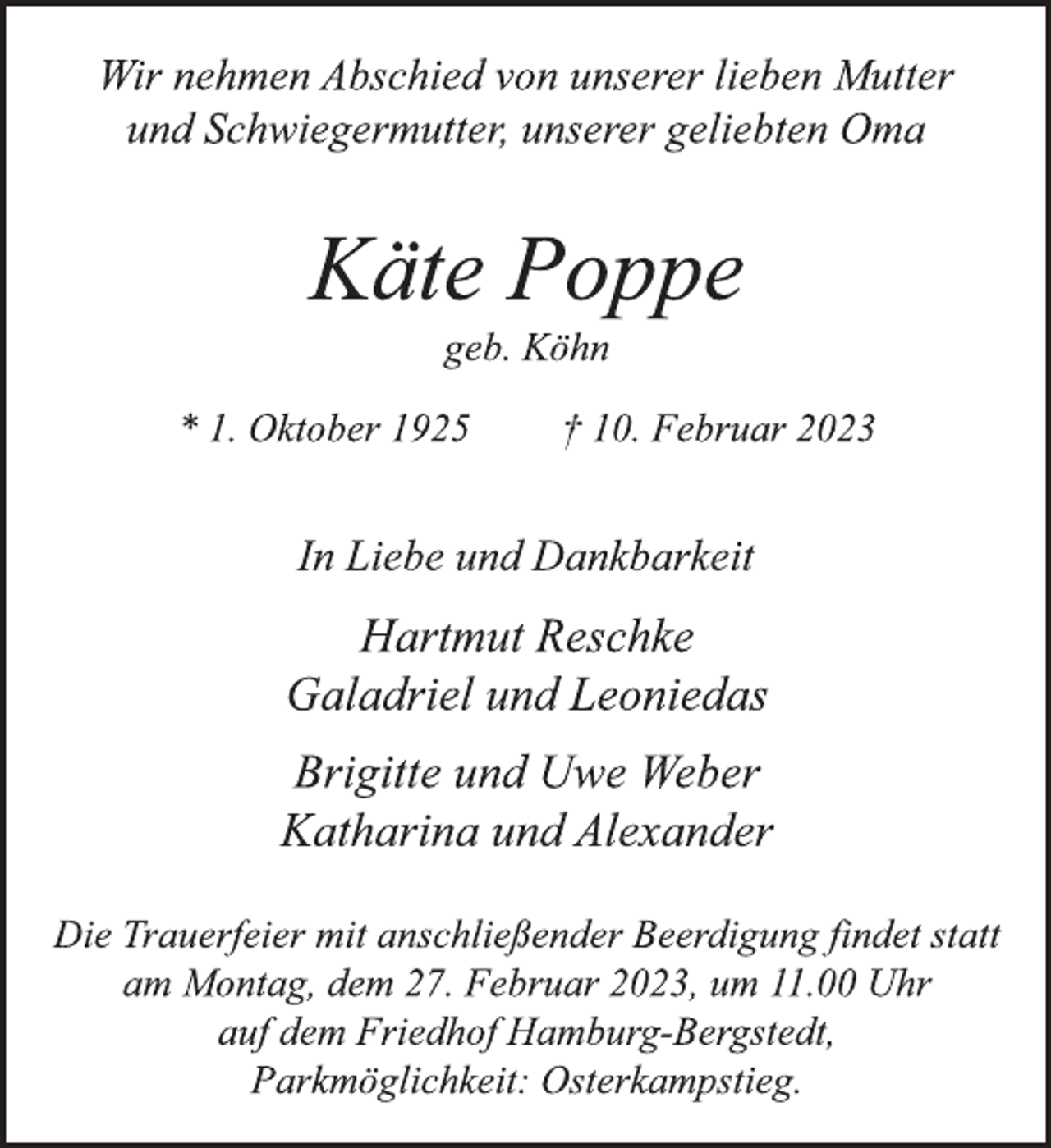 <p>Wir nehmen Abschied von unserer lieben Mutter<br />und Schwiegermutter, unserer geliebten Oma<br />Käte Poppe<br />geb. Köhn<br />* 1. Oktober 1925 † 10. Februar 2023<br />In Liebe und Dankbarkeit<br />Hartmut Reschke<br />Galadriel und Leoniedas<br />Brigitte und Uwe Weber<br />Katharina und Alexander<br />Die Trauerfeier mit anschließender Beerdigung findet statt<br />am Montag, dem 27. Februar 2023, um 11.00 Uhr<br />auf dem Friedhof Hamburg-Bergstedt,<br />Parkmöglichkeit: Osterkampstieg.</p>