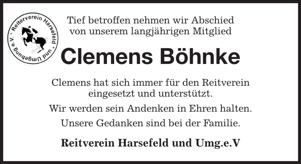<p>Tief betroffen nehmen wir Abschied<br />von unserem langjährigen Mitglied<br />Clemens Böhnke<br />Clemens hat sich immer für den Reitverein<br />eingesetzt und unterstützt.<br />Wir werden sein Andenken in Ehren halten.<br />Unsere Gedanken sind bei der Familie.<br />Reitverein Harsefeld und Umg.e.V</p>