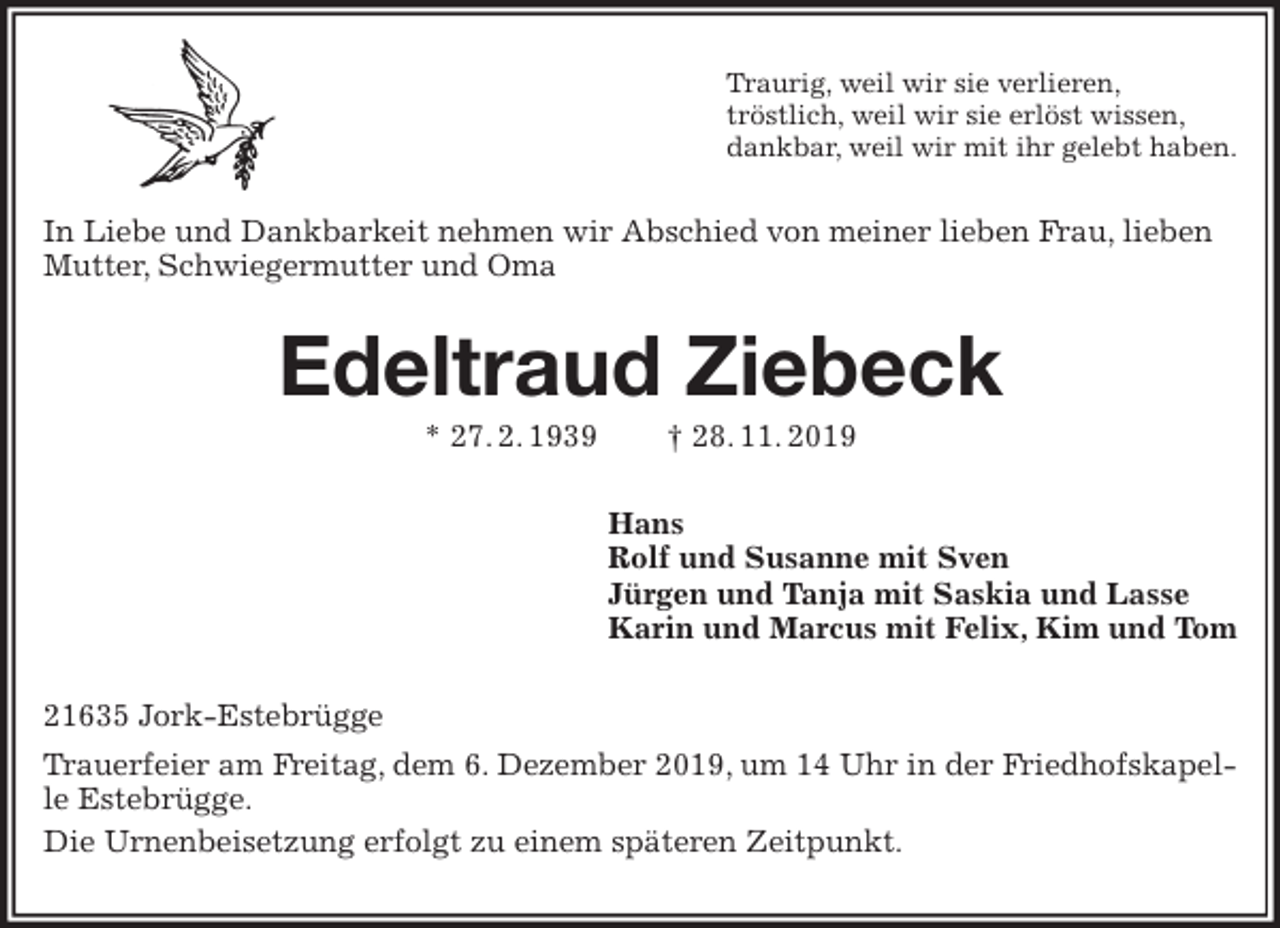 <p>Traurig, weil wir sie verlieren,<br />tröstlich, weil wir sie erlöst wissen,<br />dankbar, weil wir mit ihr gelebt haben.<br />In Liebe und Dankbarkeit nehmen wir Abschied von meiner lieben Frau, lieben Mutter, Schwiegermutter und Oma<br />Edeltraud Ziebeck<br />* 27. 2. 1939 † 28. 11. 2019<br />Hans<br />Rolf und Susanne mit Sven<br />Jürgen und Tanja mit Saskia und Lasse<br />Karin und Marcus mit Felix, Kim und Tom<br />21635 Jork-Estebrügge<br />Trauerfeier am Freitag, dem 6. Dezember 2019, um 14 Uhr in der Friedhofskapelle Estebrügge.<br />Die Urnenbeisetzung erfolgt zu einem späteren Zeitpunkt.</p>