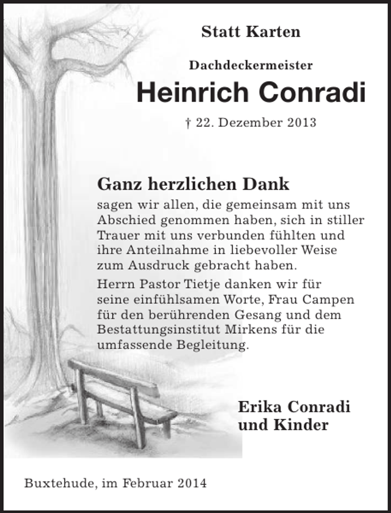 <p>Statt Karten<br />Dachdeckermeister<br />Heinrich Conradi<br />+ 22. Dezember 2013</p><p>Ganz herzlichen Dank<br />sagen wir allen, die gemeinsam mit uns Abschied genommen haben,<br />sich in stiller Trauer mit uns verbunden fühlten und ihre Anteilnahme in liebevoller Weise zum Ausdruck gebracht haben.<br />Herrn Pastor Tietje danken wir für seine einfühlsamen Worte,<br />Frau Campen für den berührenden Gesang und dem<br />Bestattungsinstitut Mirkens für die umfassende Begleitung.</p><p>Erika Conradi<br />und KInder</p><p>Buxtehude, im Februar 2014</p>
