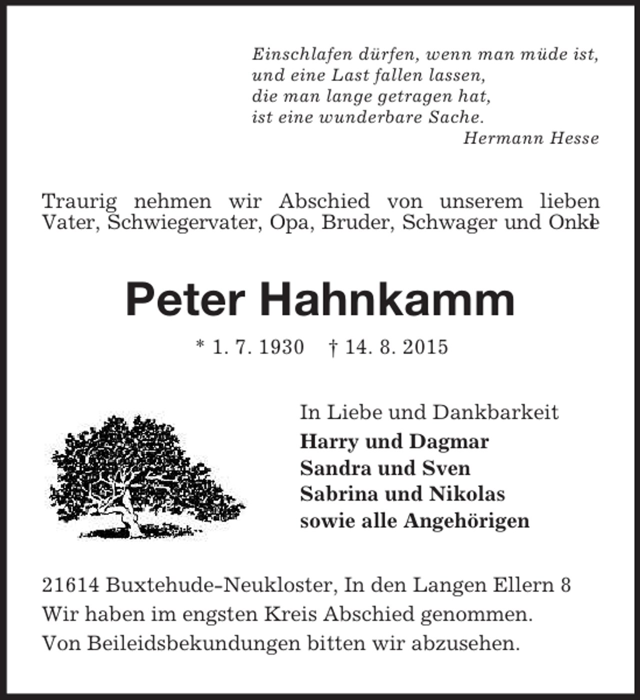 <p>Einschlafen dürfen, wenn man müde ist,<br />und eine Last fallen lassen,<br />die man lange getragen hat,<br />ist eine wunderbare Sache.<br />Hermann Hesse<br />Traurig nehmen wir Abschied von unserem lieben<br />Vater, Schwiegervater, Opa, Bruder, Schwager und Onkel<br />Peter Hahnkamm<br />* 1. 7. 1930 † 14. 8. 2015<br />In Liebe und Dankbarkeit<br />Harry und Dagmar<br />Sandra und Sven<br />Sabrina und Nikolas<br />sowie alle Angehörigen<br />21614 Buxtehude-Neukloster, In den Langen Ellern 8<br />Wir haben im engsten Kreis Abschied genommen.<br />Von Beileidsbekundungen bitten wir abzusehen.</p>
