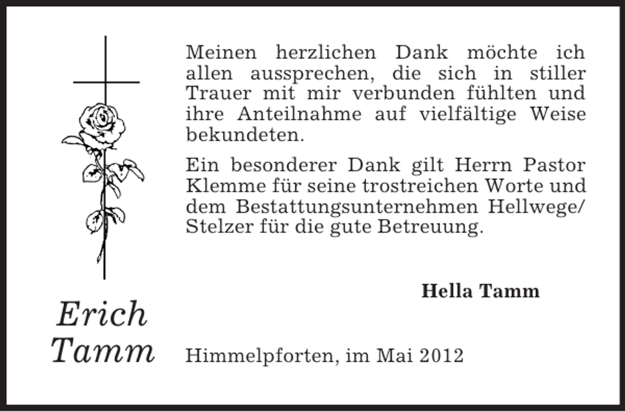 <p>Meinen herzlichen Dank möchte ich<br />allen aussprechen, die sich in stiller<br />Trauer mit mir verbunden fühlten und<br />ihre Anteilnahme auf vielfältige Weise<br />bekundeten.<br />Ein besonderer Dank gilt Herrn Pastor<br />Klemme für seine trostreichen Worte und<br />dem Bestattungsunternehmen Hellwege/<br />Stelzer für die gute Betreuung.<br />Hella Tamm</p><p>Erich<br />Tamm</p><p>Himmelpforten, im Mai 2012</p>