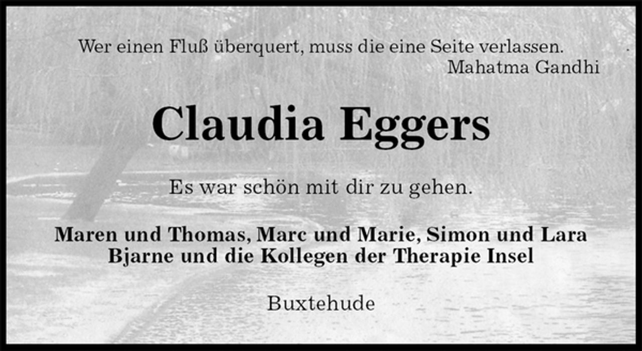 <p>Wer einen Fluß überquert, muss die eine Seite verlassen.<br />Mahatma Gandhi<br />Claudia Eggers<br />Es war schön mit dir zu gehen.<br />Maren und Thomas, Marc und Marie, Simon und Lara<br />Bjarne und die Kollegen der Therapie Insel<br />Buxtehude</p>