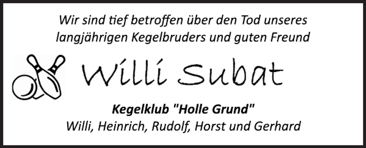 <p>Wir sind tief betroffen über den Tod unseres<br />langjährigen Kegelbruders und guten Freund<br />Willi Subat<br />Kegelklub "Holle Grund"<br />Willi, Heinrich, Rudolf, Horst und Gerhard</p>