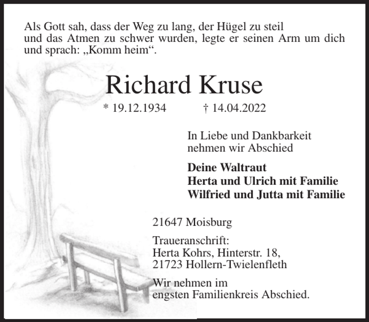 <p>Als Gott sah, dass der Weg zu lang, der Hügel zu steil<br />und das Atmen zu schwer wurden, legte er seinen Arm um dich und sprach: „Komm heim“.<br />Richard Kruse<br />* 19.12.1934 † 14.04.2022<br />In Liebe und Dankbarkeit<br />nehmen wir Abschied<br />Deine Waltraut<br />Herta und Ulrich mit Familie<br />Wilfried und Jutta mit Familie<br />21647 Moisburg<br />Traueranschrift:<br />Herta Kohrs, Hinterstr. 18,<br />21723 Hollern-Twielenfleth<br />Wir nehmen im<br />engsten Familienkreis Abschied.</p>