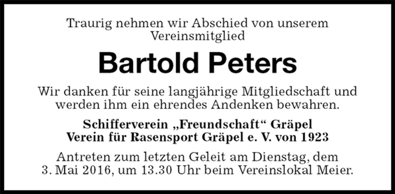 <p>Traurig nehmen wir Abschied von unserem<br />Vereinsmitglied<br />Bartold Peters<br />Wir danken für seine langjährige Mitgliedschaft und werden ihm ein ehrendes Andenken bewahren.<br />Schifferverein „Freundschaft“ Gräpel<br />Verein für Rasensport Gräpel e. V. von 1923<br />Antreten zum letzten Geleit am Dienstag, dem<br />3. Mai 2016, um 13.30 Uhr beim Vereinslokal Meier.</p>