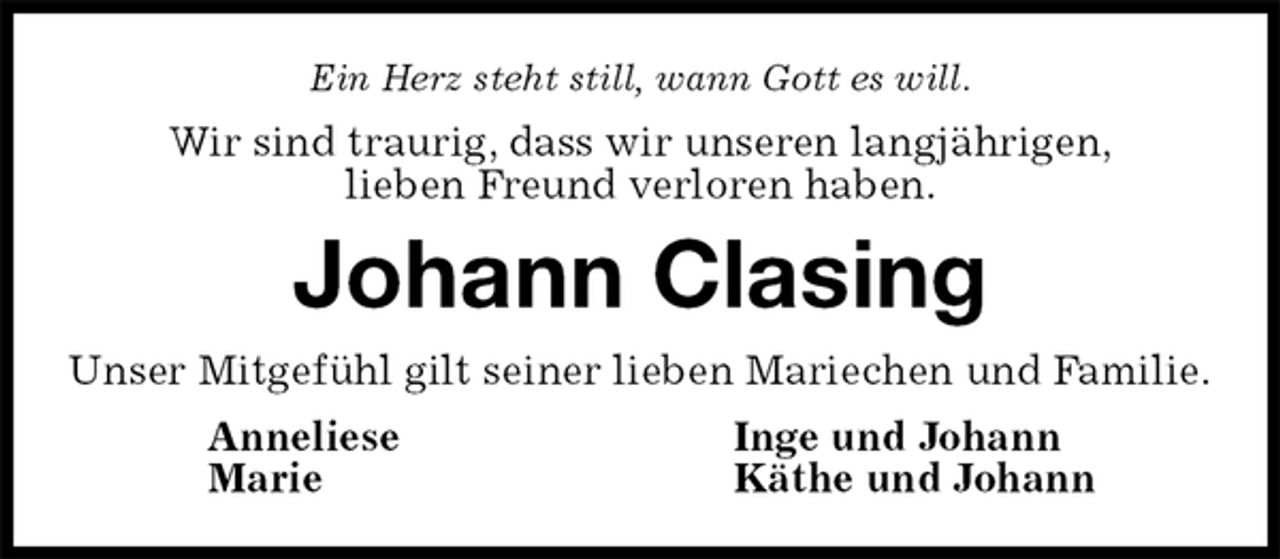 <p>Ein Herz steht still, wann Gott es will.<br />Wir sind traurig, dass wir unseren langjährigen,<br />lieben Freund verloren haben.<br />Johann Clasing<br />Unser Mitgefühl gilt seiner lieben Mariechen und Familie.<br />Anneliese Inge und Johann<br />Marie Käthe und Johann</p>