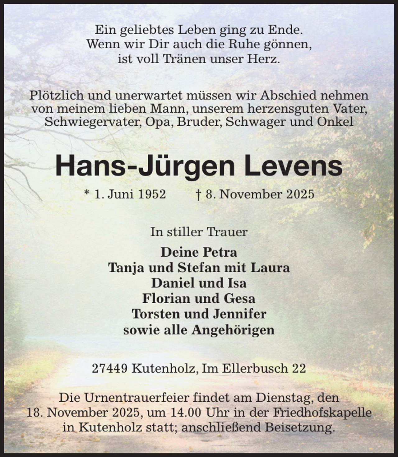 <p>Ein geliebtes Leben ging zu Ende.<br />Wenn wir Dir auch die Ruhe gönnen,<br />ist voll Tränen unser Herz.<br />Plötzlich und unerwartet müssen wir Abschied nehmen von meinem lieben Mann, unserem herzensguten Vater, Schwiegervater, Opa, Bruder, Schwager und Onkel<br />Hans-Jürgen Levens<br />* 1. Juni 1952 † 8. November 2025<br />In stiller Trauer<br />Deine Petra<br />Tanja und Stefan mit Laura<br />Daniel und Isa<br />Florian und Gesa<br />Torsten und Jennifer<br />sowie alle Angehörigen<br />27449 Kutenholz, Im Ellerbusch 22</p><p>Die Urnentrauerfeier findet am Dienstag, den<br />18. November 2025, um 14.00 Uhr in der Friedhofskapelle<br />in Kutenholz statt; anschließend Beisetzung.</p>