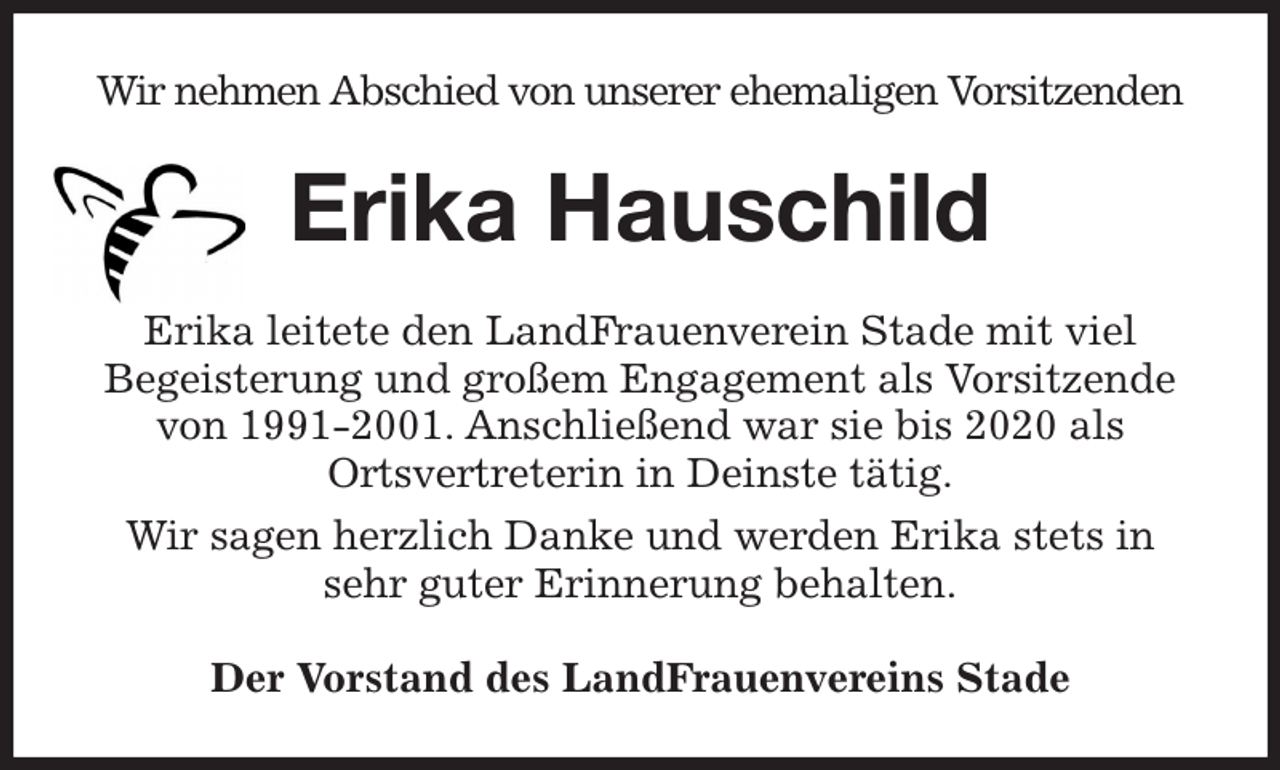 <p>Wir nehmen Abschied von unserer ehemaligen Vorsitzenden<br />Erika Hauschild<br />Erika leitete den LandFrauenverein Stade mit viel<br />Begeisterung und großem Engagement als Vorsitzende von 1991-2001. Anschließend war sie bis 2020 als<br />Ortsvertreterin in Deinste tätig.<br />Wir sagen herzlich Danke und werden Erika stets in sehr guter Erinnerung behalten.<br />Der Vorstand des LandFrauenvereins Stade</p>