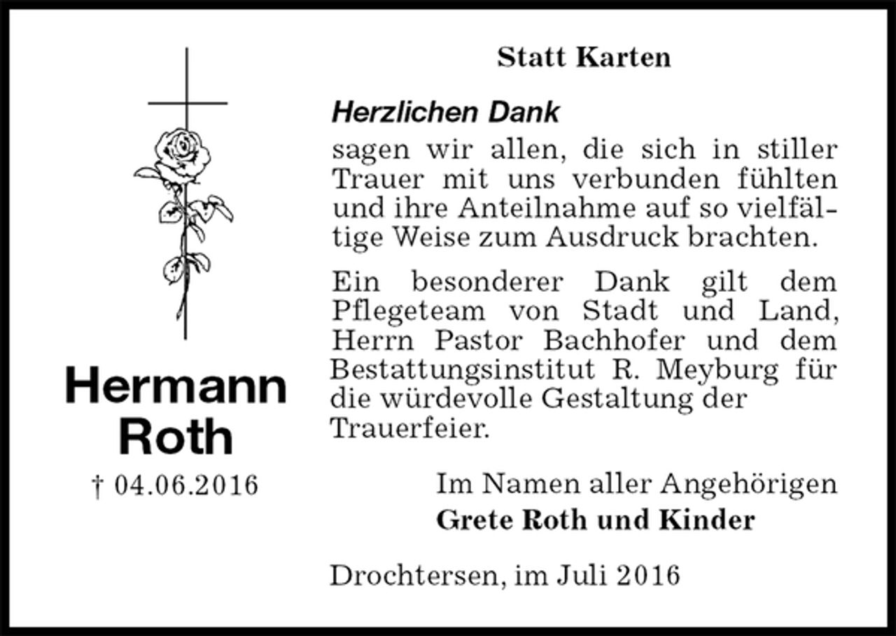 <p>Statt Karten<br />Herzlichen Dank<br />sagen wir allen, die sich in stiller Trauer mit uns verbunden fühlten und ihre Anteilnahme auf so vielfältige Weise zum Ausdruck brachten.<br />Ein besonderer Dank gilt dem<br />Pflegeteam von Stadt und Land, Herrn Pastor Bachhofer und dem Bestattungsinstitut R. Meyburg für die würdevolle Gestaltung der<br />Trauerfeier.<br />Im Namen aller Angehörigen<br />Grete Roth und Kinder<br />Drochtersen, im Juli 2016<br />Hermann<br />Roth<br />† 04.06.2016</p>