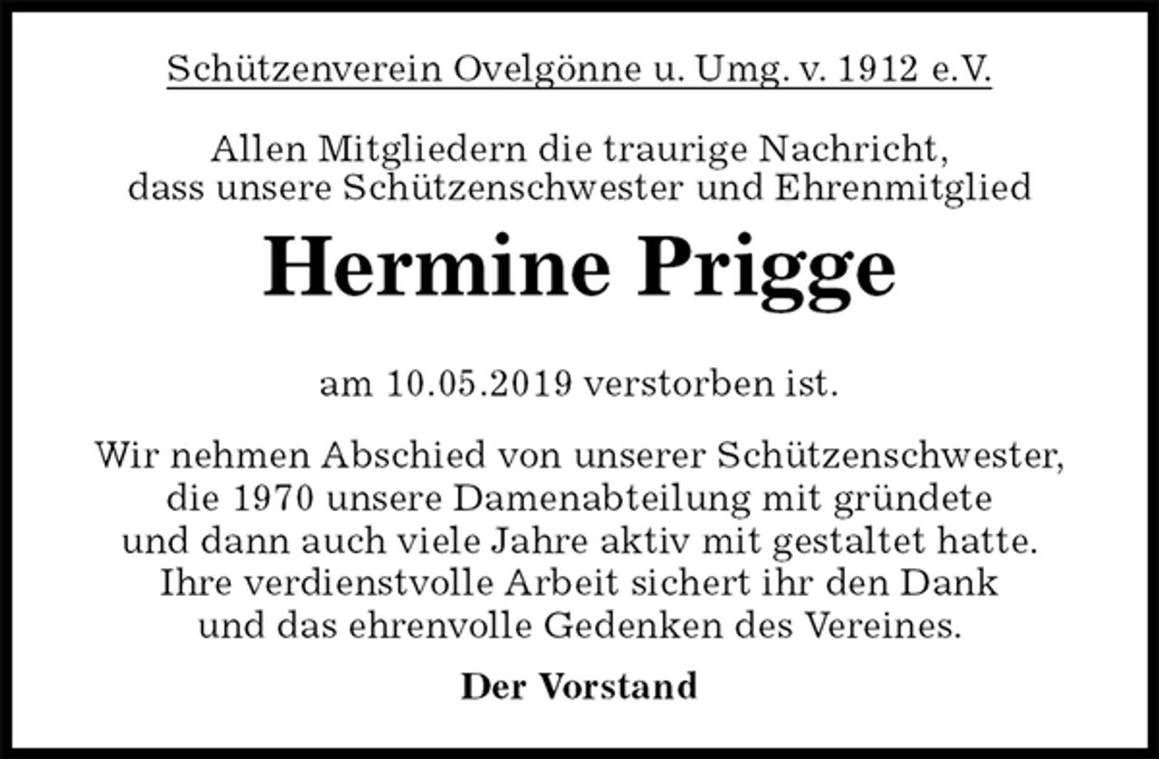 <p>Schützenverein Ovelgönne u. Umg. v. 1912 e.V.<br />Allen Mitgliedern die traurige Nachricht,<br />dass unsere Schützenschwester und Ehrenmitglied<br />Hermine Prigge<br />am 10.05.2019 verstorben ist.<br />Wir nehmen Abschied von unserer Schützenschwester,<br />die 1970 unsere Damenabteilung mit gründete<br />und dann auch viele Jahre aktiv mit gestaltet hatte.<br />Ihre verdienstvolle Arbeit sichert ihr den Dank<br />und das ehrenvolle Gedenken des Vereines.<br />Der Vorstand</p>