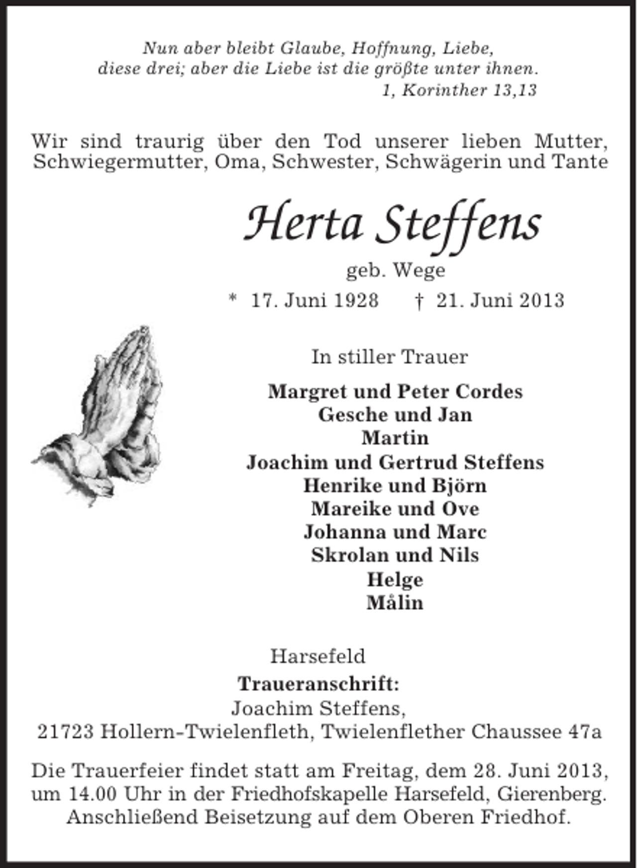 <p>Nun aber bleibt Glaube, Hoffnung, Liebe,<br />diese drei; aber die Liebe ist die größte unter ihnen.<br />1, Korinther 13,13<br />Wir sind traurig über den Tod unserer lieben Mutter, Schwiegermutter, Oma, Schwester, Schwägerin und Tante<br />Herta Steffens<br />geb. Wege<br />* 17. Juni 1928 † 21. Juni 2013<br />In stiller Trauer<br />Margret und Peter Cordes<br />Gesche und Jan<br />Martin<br />Joachim und Gertrud Steffens<br />Henrike und Björn<br />Mareike und Ove<br />Johanna und Marc<br />Skrolan und Nils<br />Helge<br />Målin<br />Harsefeld<br />Traueranschrift:<br />Joachim Steffens,<br />21723 Hollern-Twielenfleth, Twielenflether Chaussee 47a<br />Die Trauerfeier findet statt am Freitag, dem 28. Juni 2013, um 14.00 Uhr in der Friedhofskapelle Harsefeld, Gierenberg.<br />Anschließend Beisetzung auf dem Oberen Friedhof.</p>