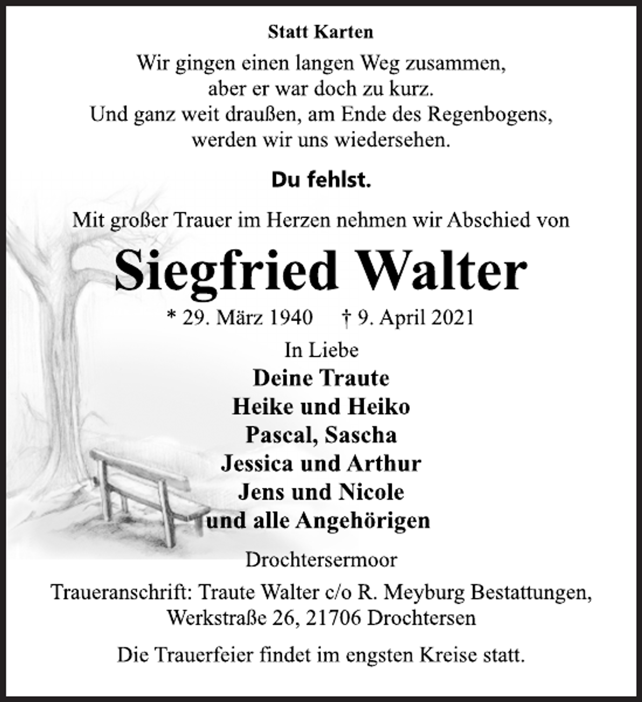 <p>Statt Karten<br />Wir gingen einen langen Weg zusammen,<br />aber er war doch zu kurz.<br />Und ganz weit draußen, am Ende des Regenbogens,<br />werden wir uns wiedersehen.<br />Du fehlst.<br />Mit großer Trauer im Herzen nehmen wir Abschied von<br />Siegfried Walter<br />* 29. März 1940 † 9. April 2021<br />In Liebe<br />Deine Traute<br />Heike und Heiko<br />Pascal, Sascha<br />Jessica und Arthur<br />Jens und Nicole<br />und alle Angehörigen<br />Drochtersermoor<br />Traueranschrift: Traute Walter c/o R. Meyburg Bestattungen,<br />Werkstraße 26, 21706 Drochtersen<br />Die Trauerfeier findet im engsten Kreise statt.</p>