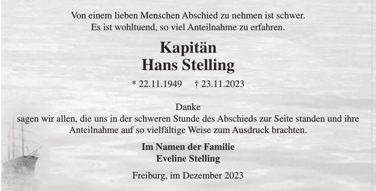 <p>Von einem lieben Menschen Abschied zu nehmen ist schwer.<br />Es ist wohltuend, so viel Anteilnahme zu erfahren.</p><p>Kapitän<br />Hans Stelling<br />* 22.11.1949</p><p>† 23.11.2023</p><p>Danke<br />sagen wir allen, die uns in der schweren Stunde des Abschieds zur Seite standen und ihre<br />Anteilnahme auf so vielfältige Weise zum Ausdruck brachten.<br />Im Namen der Familie<br />Eveline Stelling<br />Freiburg, im Dezember 2023</p>