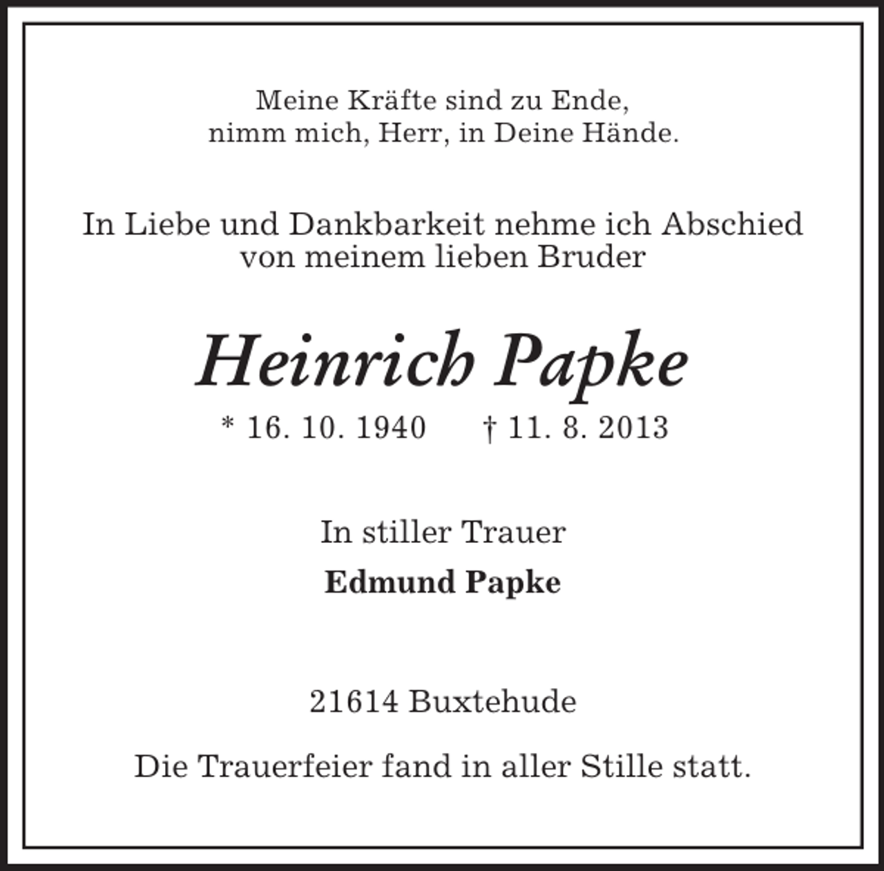 <p>Meine Kräfte sind zu Ende,<br />nimm mich, Herr, in Deine Hände.</p><p>In Liebe und Dankbarkeit nehme ich Abschied<br />von meinem lieben Bruder</p><p>Heinrich Papke<br />* 16. 10. 1940</p><p>† 11. 8. 2013</p><p>In stiller Trauer<br />Edmund Papke</p><p>21614 Buxtehude<br />Die Trauerfeier fand in aller Stille statt.</p>