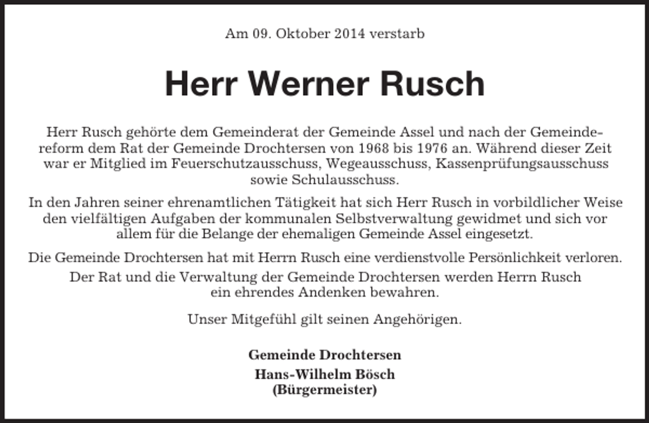 <p>Am 09. Oktober 2014 verstarb<br />Herr Werner Rusch<br />Herr Rusch gehörte dem Gemeinderat der Gemeinde Assel und nach der Gemeinde-<br />reform dem Rat der Gemeinde Drochtersen von 1968 bis 1976 an. Während dieser Zeit war er Mitglied im Feuerschutzausschuss, Wegeausschuss, Kassenprüfungsausschuss<br />sowie Schulausschuss.<br />In den Jahren seiner ehrenamtlichen Tätigkeit hat sich Herr Rusch in vorbildlicher Weise den vielfältigen Aufgaben der kommunalen Selbstverwaltung gewidmet und sich vor<br />allem für die Belange der ehemaligen Gemeinde Assel eingesetzt.<br />Die Gemeinde Drochtersen hat mit Herrn Rusch eine verdienstvolle Persönlichkeit verloren.<br />Der Rat und die Verwaltung der Gemeinde Drochtersen werden Herrn Rusch<br />ein ehrendes Andenken bewahren.<br />Unser Mitgefühl gilt seinen Angehörigen.<br />Gemeinde Drochtersen<br />Hans-Wilhelm Bösch<br />(Bürgermeister)</p>