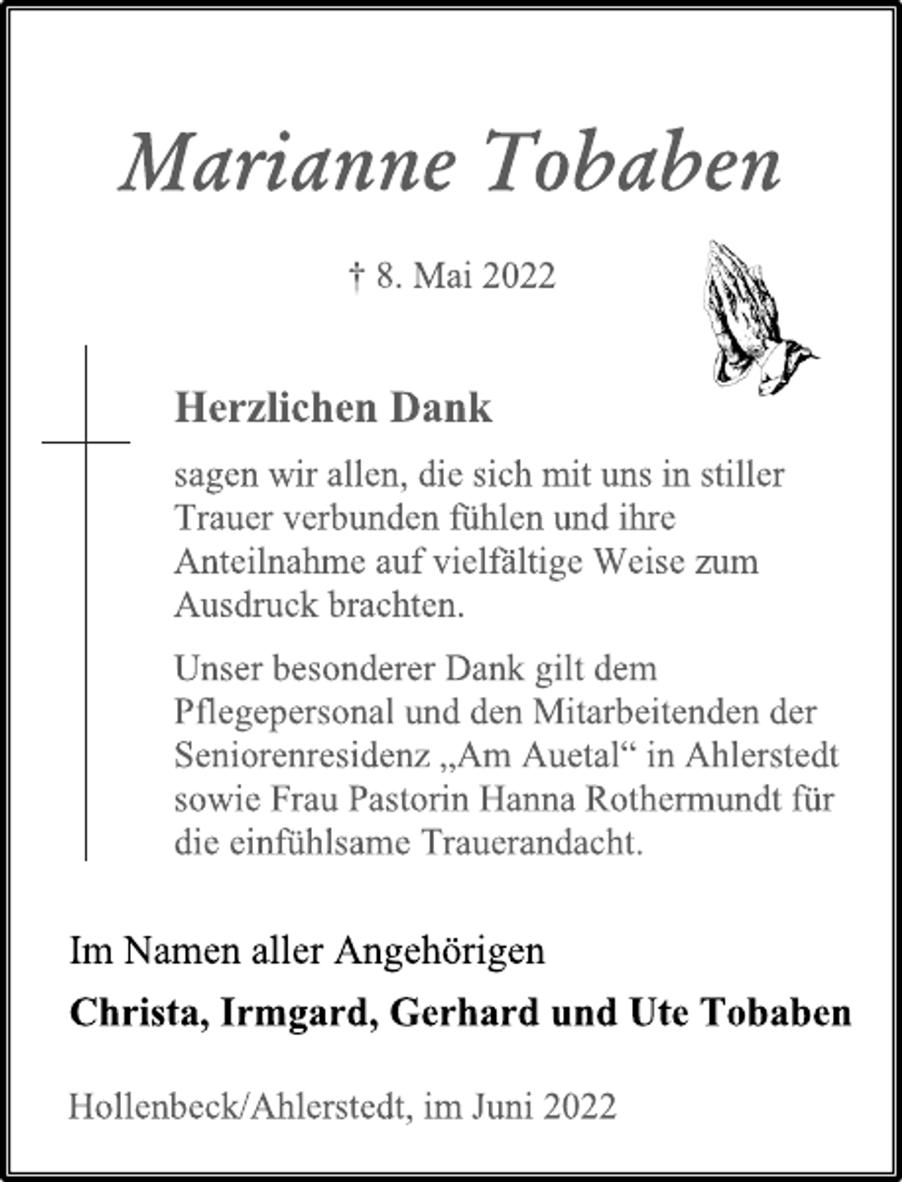 <p>Marianne Tobaben<br />+ 8. Mai 2022<br />Herzlichen Dank<br />sagen wir allen, die sich mit uns in stiller<br />Trauer verbunden fühlen und ihre<br />Anteilnahme auf vielfältige Weise zum<br />Ausdruck brachten.<br />Unser besonderer Dank gilt dem<br />Pflegepersonal und den Mitarbeitenden der<br />Seniorenresidenz „Am Auetal“ in Ahlerstedt<br />sowie Frau Pastorin Hanna Rothermundt für<br />die einfühlsame Trauerandacht.<br />Im Namen aller Angehörigen<br />Christa, Irmgard, Gerhard und Ute Tobaben<br />Hollenbeck/Ahlerstedt, im Juni 2022</p>