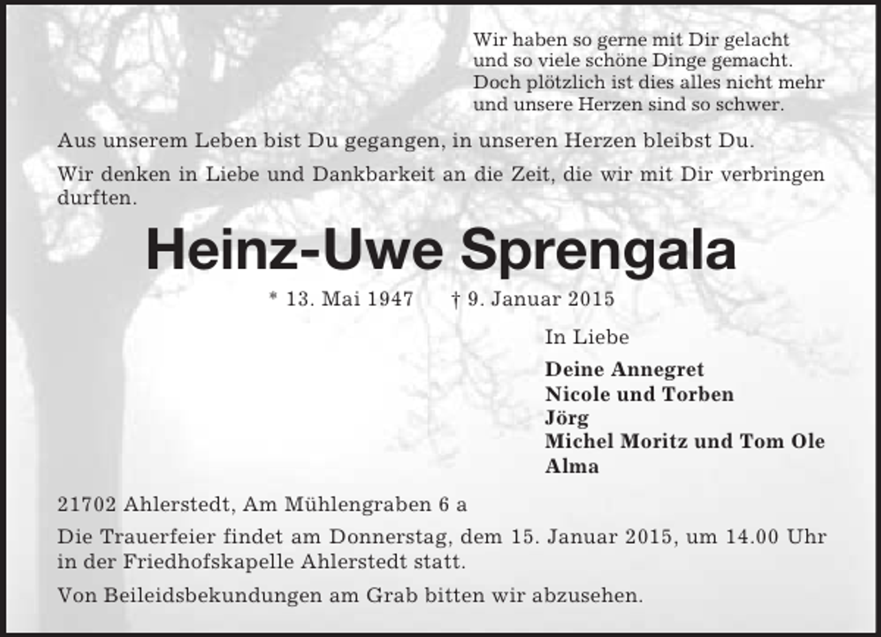 <p>Wir haben so gerne mit Dir gelacht<br />und so viele schöne Dinge gemacht.<br />Doch plötzlich ist dies alles nicht mehr<br />und unsere Herzen sind so schwer.<br />Aus unserem Leben bist Du gegangen, in unseren Herzen bleibst Du.<br />Wir denken in Liebe und Dankbarkeit an die Zeit, die wir mit Dir verbringen durften.<br />Heinz-Uwe Sprengala<br />* 13. Mai 1947 † 9. Januar 2015<br />In Liebe<br />Deine Annegret<br />Nicole und Torben<br />Jörg<br />Michel Moritz und Tom Ole<br />Alma<br />21702 Ahlerstedt, Am Mühlengraben 6 a<br />Die Trauerfeier findet am Donnerstag, dem 15. Januar 2015, um 14.00 Uhr in der Friedhofskapelle Ahlerstedt statt.<br />Von Beileidsbekundungen am Grab bitten wir abzusehen.</p>