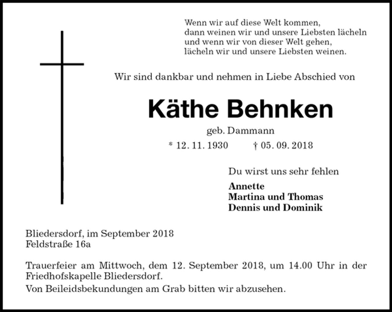 <p>Wenn wir auf diese Welt kommen,<br />dann weinen wir und unsere Liebsten lächeln<br />und wenn wir von dieser Welt gehen,<br />lächeln wir und unsere Liebsten weinen.<br />Wir sind dankbar und nehmen in Liebe Abschied von<br />Käthe Behnken<br />geb. Dammann<br />* 12. 11. 1930 † 05. 09. 2018<br />Du wirst uns sehr fehlen<br />Annette<br />Martina und Thomas<br />Dennis und Dominik<br />Bliedersdorf, im September 2018<br />Feldstraße 16a</p><p>Trauerfeier am Mittwoch, dem 12. September 2018, um 14.00 Uhr in der<br />Friedhofskapelle Bliedersdorf.<br />Von Beileidsbekundungen am Grab bitten wir abzusehen.</p>