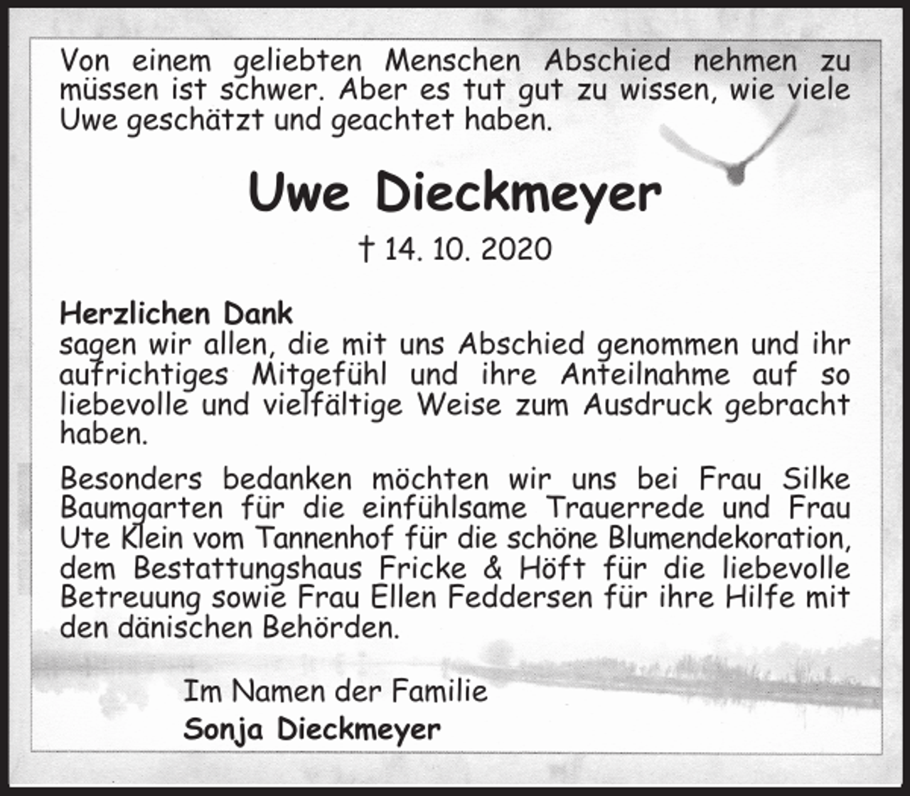 <p>Von einem geliebten Menschen Abschied nehmen zu<br />müssen ist schwer. Aber es tut gut zu wissen, wie viele Uwe geschätzt und geachtet haben.<br />Uwe Dieckmeyer<br />† 14. 10. 2020<br />Herzlichen Dank<br />sagen wir allen, die mit uns Abschied genommen und ihr aufrichtiges Mitgefühl und ihre Anteilnahme auf so<br />liebevolle und vielfältige Weise zum Ausdruck gebracht haben.<br />Besonders bedanken möchten wir uns bei Frau Silke Baumgarten für die einfühlsame Trauerrede und Frau Ute Klein vom Tannenhof für die schöne Blumendekoration,<br />dem Bestattungshaus Fricke &amp; Höft für die liebevolle Betreuung sowie Frau Ellen Feddersen für ihre Hilfe mit den dänischen Behörden.<br />Im Namen der Familie<br />Sonja Dieckmeyer</p>