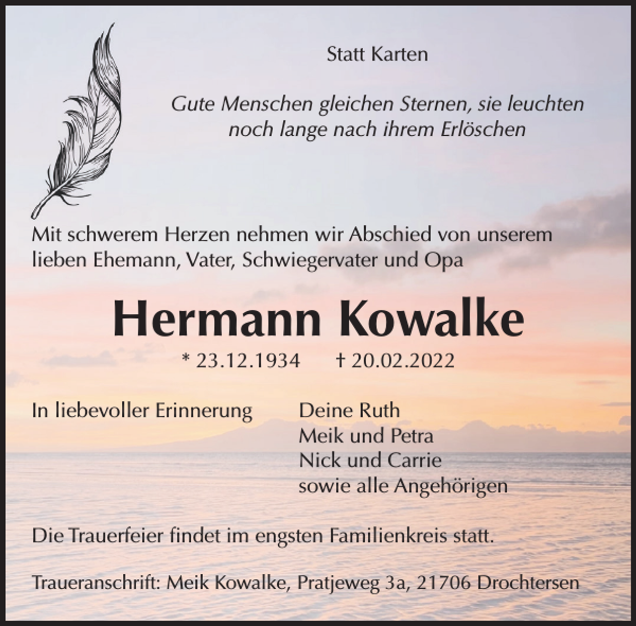 <p>Statt Karten<br />Gute Menschen gleichen Sternen, sie leuchten noch<br />lange nach ihrem Erlöschen<br />Mit schwerem Herzen nehmen wir Abschied von von unserem lieben Ehemann, Vater,<br />Schwiegervater und Opa<br />Hermann Kowalke<br />* 23.12.1934 † 20.02.2022<br />In liebevoller Erinnerung Deine Ruth<br />Meik und Petra<br />Nick und Carrie<br />sowie alle Angehörigen<br />Die Trauerfeier findet im engsten Familienkreis statt<br />Traueranschrift: Meik Kowalke, Pratjeweg 3a, 21706 Drochtersen</p>