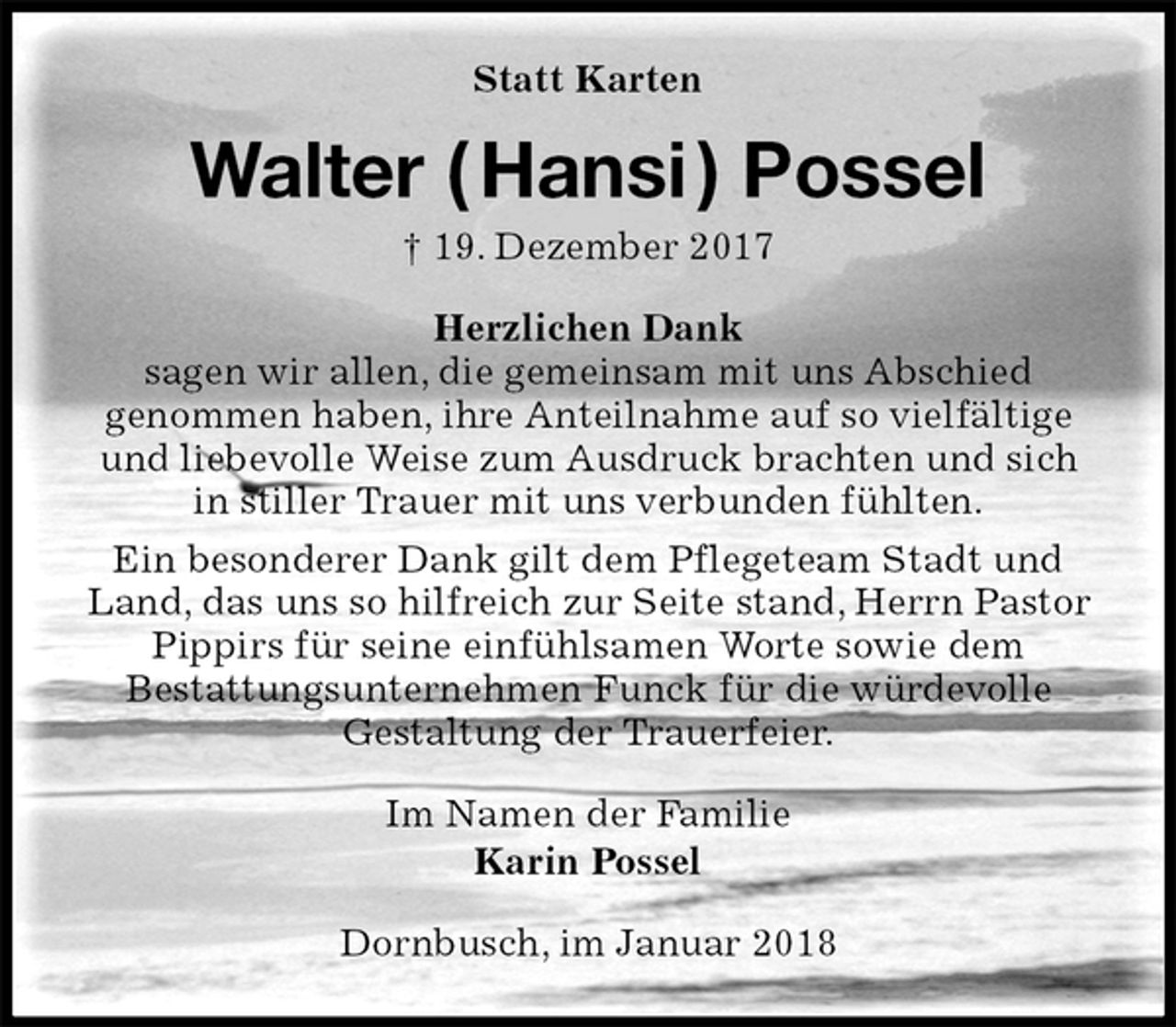 <p>Statt Karten<br />Walter ( Hansi ) Possel<br />† 19. Dezember 2017<br />Herzlichen Dank<br />sagen wir allen, die gemeinsam mit uns Abschied<br />genommen haben, ihre Anteilnahme auf so vielfältige und liebevolle Weise zum Ausdruck brachten und sich in stiller Trauer mit uns verbunden fühlten.<br />Ein besonderer Dank gilt dem Pflegeteam Stadt und Land, das uns so hilfreich zur Seite stand, Herrn Pastor Pippirs für seine einfühlsamen Worte sowie dem<br />Bestattungsunternehmen Funck für die würdevolle<br />Gestaltung der Trauerfeier.<br />Im Namen der Familie<br />Karin Possel<br />Dornbusch, im Januar 2018</p>