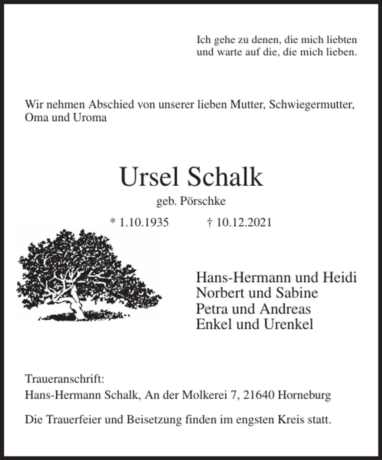 <p>Ich gehe zu denen, die mich liebten<br />und warte auf die, die mich lieben.<br />Wir nehmen Abschied von unserer lieben Mutter, Schwiegermutter,<br />Oma und Uroma<br />Ursel Schalk<br />geb. Pörschke<br />* 1.10.1935 † 10.12.2021<br />Hans-Hermann und Heidi<br />Norbert und Sabine<br />Petra und Andreas<br />Enkel und Urenkel<br />Traueranschrift:<br />Hans-Hermann Schalk, An der Molkerei 7, 21640 Horneburg</p>
<p>Die Trauerfeier und Beisetzung finden im engsten Kreis statt.</p>
