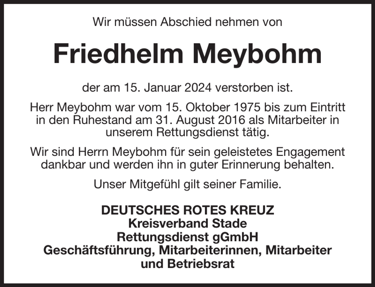 <p>Wir müssen Abschied nehmen von<br />Friedhelm Meybohm<br />der am 15. Januar 2024 verstorben ist.<br />Herr Meybohm war vom 15. Oktober 1975 bis zum Eintritt in den Ruhestand am 31. August 2016 als Mitarbeiter in<br />unserem Rettungsdienst tätig.<br />Wir sind Herrn Meybohm für sein geleistetes Engagement dankbar und werden ihn in guter Erinnerung behalten.<br />Unser Mitgefühl gilt seiner Familie.<br />DEUTSCHES ROTES KREUZ<br />Kreisverband Stade<br />Rettungsdienst gGmbH<br />Geschäftsführung, Mitarbeiterinnen, Mitarbeiter<br />und Betriebsrat</p>
