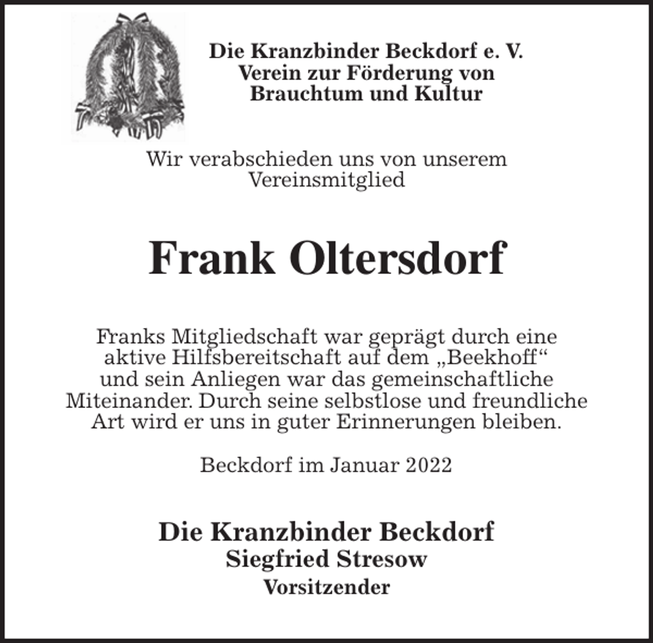 <p>Die Kranzbinder Beckdorf e. V.<br />Verein zur Förderung von<br />Brauchtum und Kultur<br />Wir verabschieden uns von unserem<br />Vereinsmitglied<br />Frank Oltersdorf<br />Franks Mitgliedschaft war geprägt durch eine<br />aktive Hilfsbereitschaft auf dem „Beekhoff“<br />und sein Anliegen war das gemeinschaftliche<br />Miteinander. Durch seine selbstlose und freundliche<br />Art wird er uns in guter Erinnerungen bleiben.</p>
<p>Beckdorf im Januar 2022<br />Die Kranzbinder Beckdorf<br />Siegfried Stresow<br />Vorsitzender</p>