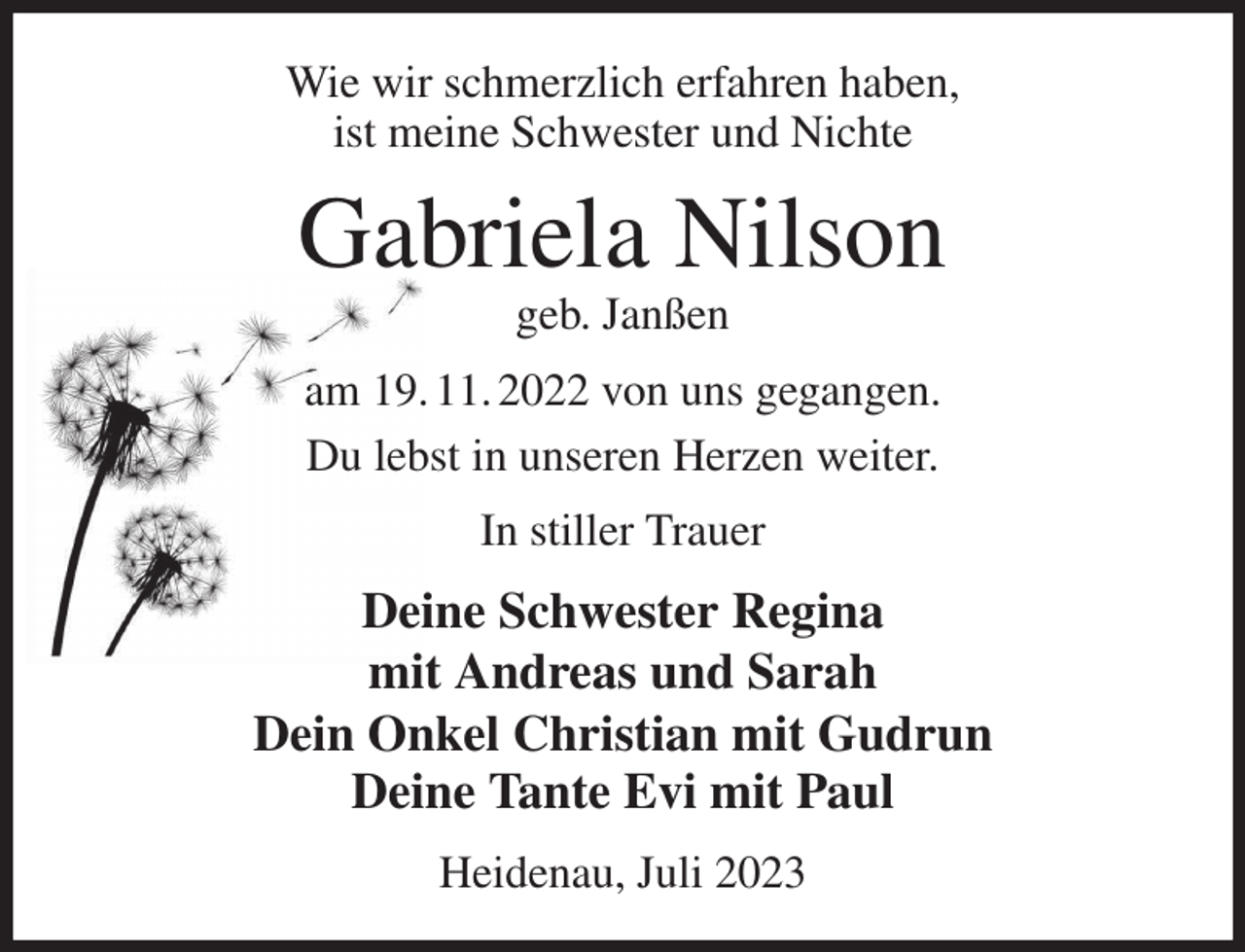 <p>Wie wir schmerzlich erfahren haben,<br />ist meine Schwester und Nichte<br />Gabriela Nilson<br />geb. Janßen<br />am 19. 11. 2022 von uns gegangen.<br />Du lebst in unseren Herzen weiter.<br />In stiller Trauer<br />Deine Schwester Regina<br />mit Andreas und Sarah<br />Dein Onkel Christian mit Gudrun<br />Deine Tante Evi mit Paul<br />Heidenau, Juli 2023</p>