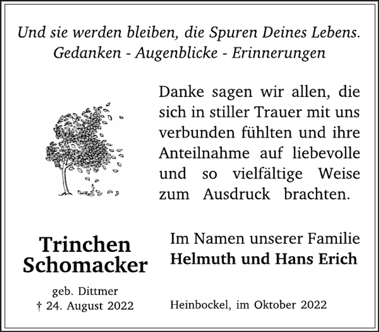 <p>Und sie werden bleiben, die Spuren Deines Lebens.<br />Gedanken - Augenblicke - Erinnerungen<br />Danke sagen wir allen, die<br />sich in stiller Trauer mit uns<br />verbunden fühlten und ihre<br />Anteilnahme auf liebevolle<br />und so vielfältige Weise<br />zum Ausdruck brachten.<br />Im Namen unserer Familie<br />Helmuth und Hans Erich<br />Heinbockel, im Oktober 2022<br />Trinchen<br />Schomacker<br />geb. Dittmer<br />† 24. August 2022</p>
