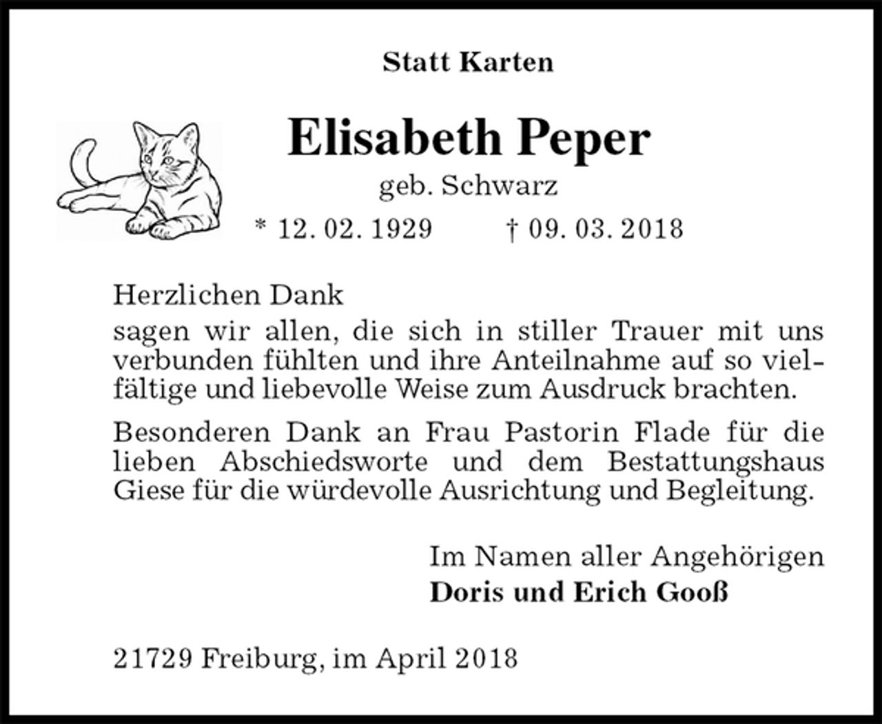 <p>Statt Karten<br />Elisabeth Peper<br />geb. Schwarz<br />* 12. 02. 1929 † 09. 03. 2018<br />Herzlichen Dank<br />sagen wir allen, die sich in stiller Trauer mit uns verbunden fühlten und ihre Anteilnahme auf so vielfältige und liebevolle Weise zum Ausdruck brachten.<br />Besonderen Dank an Frau Pastorin Flade für die lieben Abschiedsworte und dem Bestattungshaus<br />Giese für die würdevolle Ausrichtung und Begleitung.<br />Im Namen aller Angehörigen<br />Doris und Erich Gooß<br />21729 Freiburg, im April 2018</p>