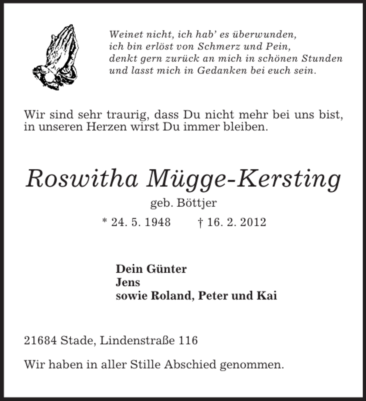 <p>Weinet nicht, ich hab’ es überwunden,<br />ich bin erlöst von Schmerz und Pein,<br />denkt gern zurück an mich in schönen Stunden<br />und lasst mich in Gedanken bei euch sein.<br />Wir sind sehr traurig, dass Du nicht mehr bei uns bist, in unseren Herzen wirst Du immer bleiben.<br />Roswitha Mügge-Kersting<br />geb. Böttjer<br />* 24. 5. 1948 † 16. 2. 2012<br />Dein Günter<br />Jens<br />sowie Roland, Peter und Kai<br />21684 Stade, Lindenstraße 116<br />Wir haben in aller Stille Abschied genommen.</p>