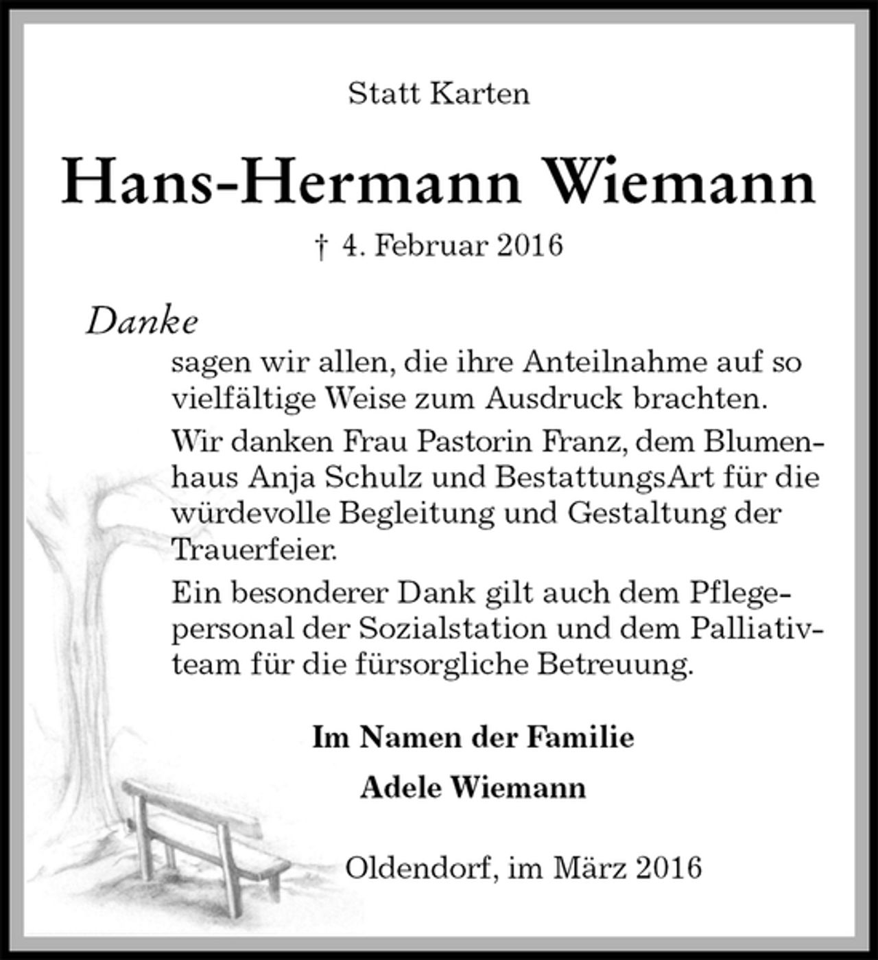 <p>Statt Karten<br />Hans-Hermann Wiemann<br />† 4. Februar 2016<br />Danke<br />sagen wir allen, die ihre Anteilnahme auf so vielfältige Weise zum Ausdruck brachten.<br />Wir danken Frau Pastorin Franz, dem Blumen-<br />haus Anja Schulz und BestattungsArt für die würdevolle Begleitung und Gestaltung der Trauerfeier.<br />Ein besonderer Dank gilt auch dem Pflegepersonal der Sozialstation und dem Palliativteam für die fürsorgliche Betreuung.<br />Im Namen der Familie<br />Adele Wiemann<br />Oldendorf, im März 2016</p>